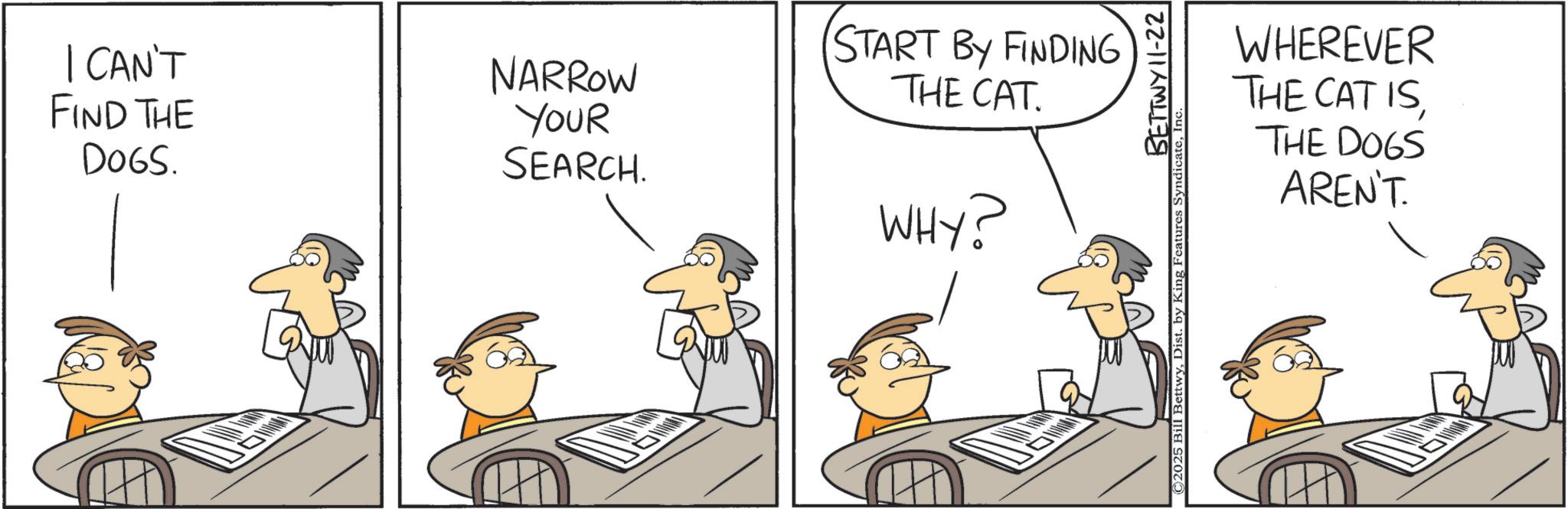 Fiction OCR: | CAN'T FIND THE DOGS. NARROW YOUR SEARCH. START BY FINDING THE CAT WHY? ©2025 Bill BettwyDist. by King Features BETTWY 11-22 Syndicate. WHEREVER THE CAT ISTHE DOGS AREN'T. | CAN'T FIND THE DOGS . NARROW YOUR SEARCH . START BY FINDING THE CAT WHY ? © 2025 Bill BettwyDist . by King Features BETTWY 11-22 Syndicate . WHEREVER THE CAT ISTHE DOGS AREN'T .