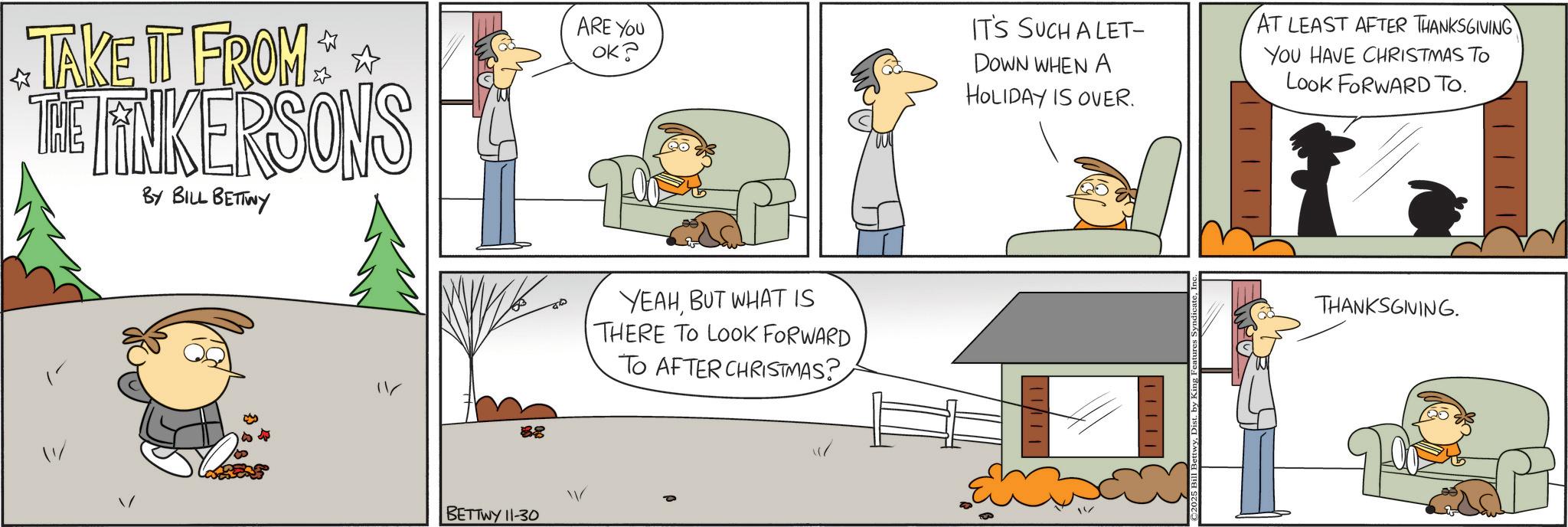 Animated cartoon OCR: TAKE IT FROM THE FINKERSONS BY BILL BETTWY ? 88 BETTWY 11-30 ARE YOU OK? YEAHBUT WHAT IS THERE TO LOOK FORWARD TO AFTER CHRISTMAS? IT'S SUCH A LET- DOWN WHEN A HOLIDAY IS OVER. AT LEAST AFTER THANKSGIVING YOU HAVE CHRISTMAS TO Look FORWARD TO. THANKSGIVING. TAKE IT FROM THE FINKERSONS BY BILL BETTWY ? 88 BETTWY 11-30 ARE YOU OK ? YEAHBUT WHAT IS THERE TO LOOK FORWARD TO AFTER CHRISTMAS ? IT'S SUCH A LET- DOWN WHEN A HOLIDAY IS OVER . AT LEAST AFTER THANKSGIVING YOU HAVE CHRISTMAS TO Look FORWARD TO . THANKSGIVING .