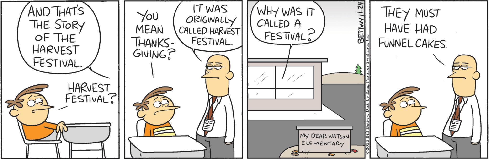 Animation OCR: AND THAT'S THE STORY OF THE HARVEST You MEAN THANKS- GIVING? FESTIVAL. HARVEST FESTIVAL? IT WAS ORIGINALLY CALLED HARVEST FESTIVAL. WHY WAS IT CALLED A FESTIVAL? MY DEAR WATSON ELEMENTARY BETTWY 11-24 ©2025 Bill BettwyIn‹ THEY MUST HAVE HAD FUNNEL CAKES. AND THAT'S THE STORY OF THE HARVEST You MEAN THANKS- GIVING ? FESTIVAL . HARVEST FESTIVAL ? IT WAS ORIGINALLY CALLED HARVEST FESTIVAL . WHY WAS IT CALLED A FESTIVAL ? MY DEAR WATSON ELEMENTARY BETTWY 11-24 © 2025 Bill BettwyDist . by King Features SyndicateIn ‹ THEY MUST HAVE HAD FUNNEL CAKES .