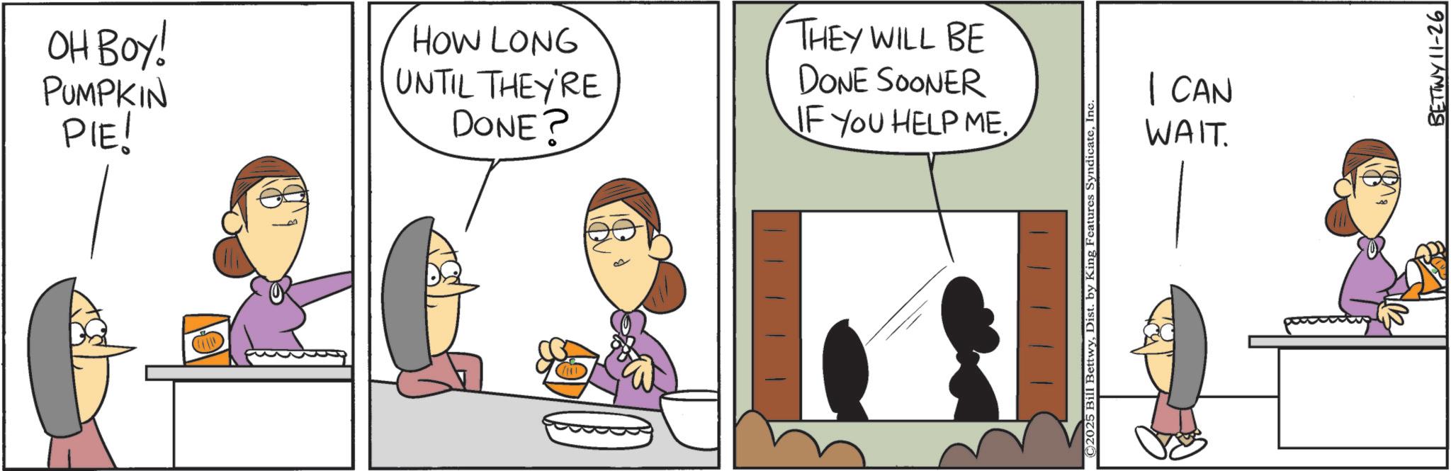Animated cartoon OCR: OH BOY! PUMPKIN PIE! HOW LONG UNTIL THEY'RE DONE? THEY WILL BE DONE SOONER IF YOU HELP ME. © 2025 Bill BettwyInc I CAN WAIT. BETTWY 11-26 OH BOY ! PUMPKIN PIE ! HOW LONG UNTIL THEY'RE DONE ? THEY WILL BE DONE SOONER IF YOU HELP ME . © 2025 Bill BettwyDist . by King Features SyndicateInc I CAN WAIT . BETTWY 11-26