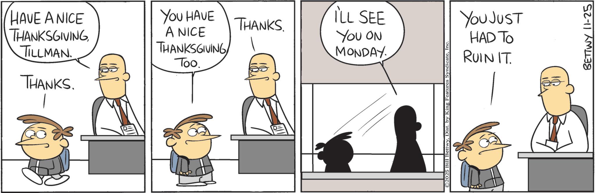 Animated cartoon OCR: HAVE A NICE THANKSGIVING TILLMAN. THANKS. YOU HAVE A NICE THANKSGIVING Too. ILL SEE THANKS. YOU ON MONDAY © 2025 Bill BettwyInc YOU JUST HAD TO RUIN IT. BETTWY 11-25 HAVE A NICE THANKSGIVING TILLMAN . THANKS . YOU HAVE A NICE THANKSGIVING Too . ILL SEE THANKS . YOU ON MONDAY © 2025 Bill BettwyDist . by King Features SyndicateInc YOU JUST HAD TO RUIN IT . BETTWY 11-25