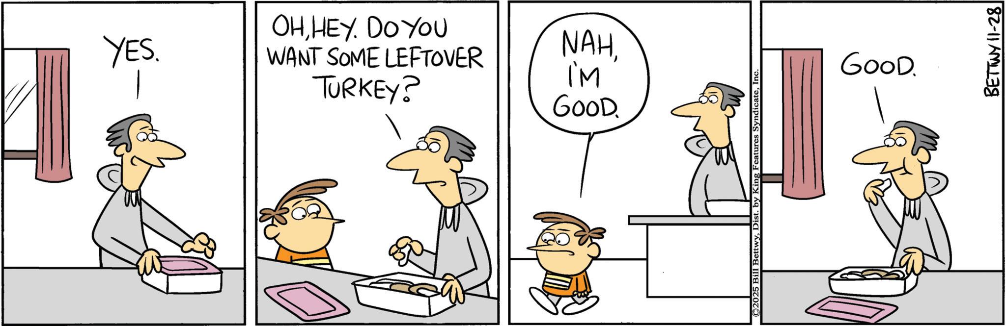 Cartoon OCR: YES. OHHEY. DO YOU WANT SOME LEFTOVER TURKEY? NAHI'M GOOD. ©2025 Bill BettwyInc. GOOD. BETTWY 11-28 YES . OHHEY . DO YOU WANT SOME LEFTOVER TURKEY ? NAHI'M GOOD . © 2025 Bill BettwyDist . by King Features SyndicateInc. GOOD . BETTWY 11-28