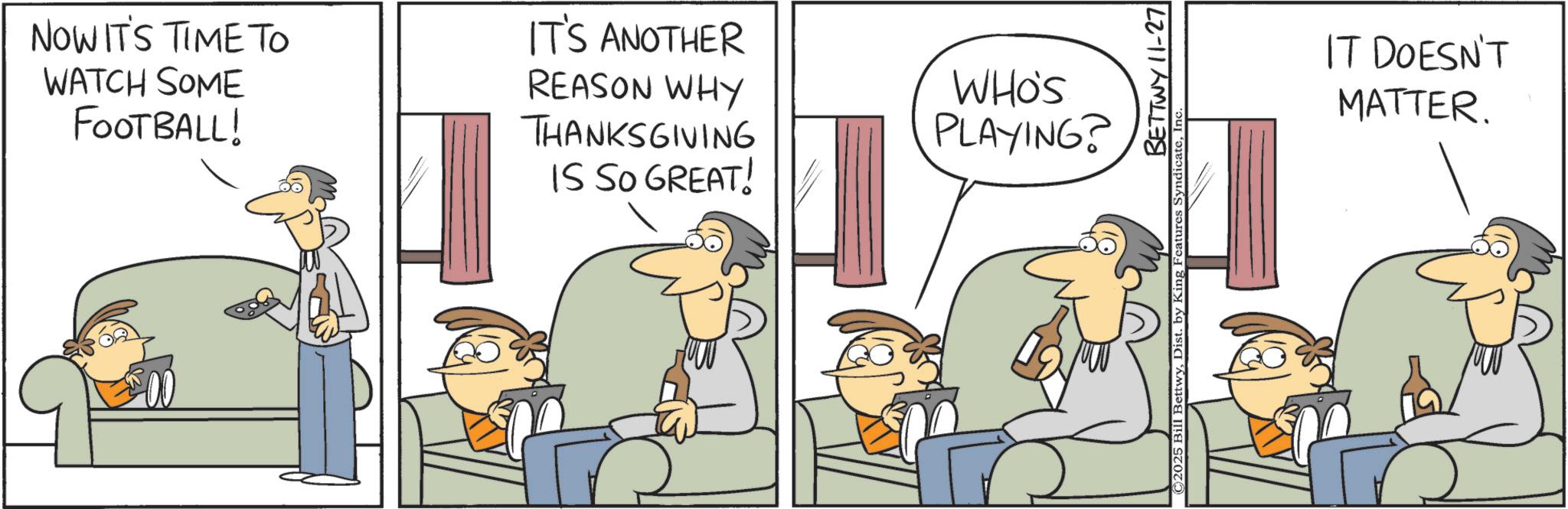 Animated cartoon OCR: NOW IT'S TIME TO WATCH SOME FOOTBALL! IT'S ANOTHER REASON WHY THANKSGIVING IS SO GREAT! WHO'S PLAYING? BETTWY 11-27 ©2025 Bill BettwyIT DOESN'T MATTER. NOW IT'S TIME TO WATCH SOME FOOTBALL ! IT'S ANOTHER REASON WHY THANKSGIVING IS SO GREAT ! WHO'S PLAYING ? BETTWY 11-27 © 2025 Bill BettwyDist . by King Features SyndicateIT DOESN'T MATTER .