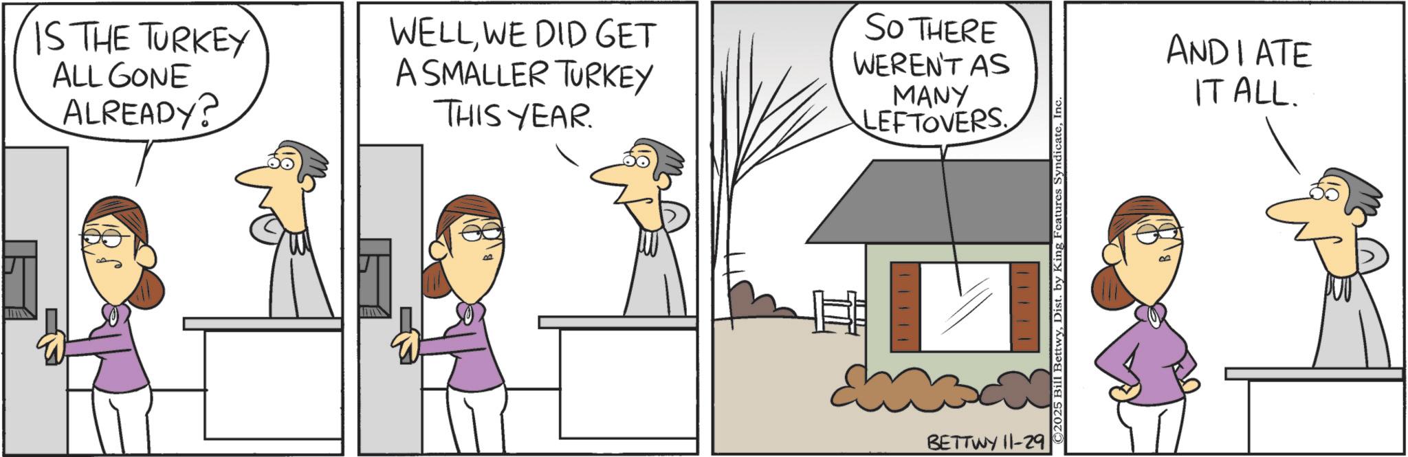Pleased OCR: IS THE TURKEY ALL GONE ALREADY? WELLWE DID GET A SMALLER TURKEY THIS YEAR. SO THERE WEREN'T AS MANY LEFTOVERS 11111 BETTWY 11-29 ©2025 Bill BettwyInc. ANDIATE IT ALL. IS THE TURKEY ALL GONE ALREADY ? WELLWE DID GET A SMALLER TURKEY THIS YEAR . SO THERE WEREN'T AS MANY LEFTOVERS 11111 BETTWY 11-29 © 2025 Bill BettwyDist . by King Features SyndicateInc. ANDIATE IT ALL .
