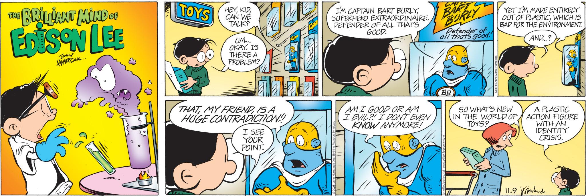 Conversation OCR: THE BRILLIANT MIND OF TOYS EDISON LEE JOHN HAMBROCK.. HEYCAN WE TALK? UM... OKAY. IS THERE A PROBLEM? I'M CAPTAIN BART BURLYSUPERHERO EXTRAORDINAIRE. DEFENDER OF ALL THAT'S GOOD. BART BURLY Defender of all that's good. YET I'M MADE ENTIRELY OUT OF PLASTICWHICH IS BAD FOR THE ENVIRONMENT. AND...? BB THATIS A HUGE CONTRADICTION! I SEE YOUR AMI GOOD OR AM I EVIL I DON'T EVEN KNOW ANYMORE! SO WHAT'S NEW IN THE WORLD OF TOYS? A PLASTIC ACTION FIGURE WITH AN IDENTITY CRISIS. POINT. 11.9 THE BRILLIANT MIND OF TOYS EDISON LEE JOHN HAMBROCK .. HEYCAN WE TALK ? UM ... OKAY . IS THERE A PROBLEM ? I'M CAPTAIN BART BURLYSUPERHERO EXTRAORDINAIRE . DEFENDER OF ALL THAT'S GOOD . BART BURLY Defender of all that's good . YET I'M MADE ENTIRELY OUT OF PLASTICWHICH IS BAD FOR THE ENVIRONMENT . AND ... ? BB THATMY FRIENDIS A HUGE CONTRADICTION ! I SEE YOUR AMI GOOD OR AM I EVIL I DON'T EVEN KNOW ANYMORE ! SO WHAT'S NEW IN THE WORLD OF TOYS ? A PLASTIC ACTION FIGURE WITH AN IDENTITY CRISIS . POINT . 11.9