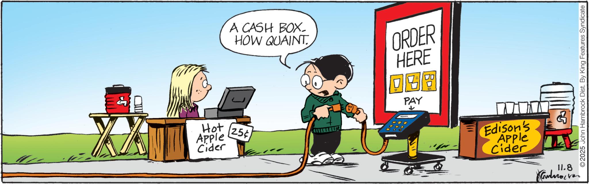 Animated cartoon OCR: A CASH BOX- HOW QUAINT Hot Apple Cider 25¢ ORDER HERE QGB PAY Edison's Apple Cider 11.8 Kandrover ©2025 John Hambrock Dist. By King Features Syndicate A CASH BOX- HOW QUAINT Hot Apple Cider 25 ¢ ORDER HERE QGB PAY Edison's Apple Cider 11.8 Kandrover © 2025 John Hambrock Dist . By King Features Syndicate