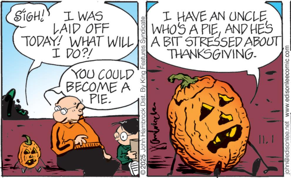 Fiction OCR: SIGH! I WAS LAID OFF TODAY! WHAT WILL I DO?! YOU COULD BECOME A PIE. I HAVE AN UNCLEAND HE'S A BIT STRESSED ABOUT THANKSGIVING. ©2025 John Hambrock Dist. By King Features Syndicate john@edisonlee.net www.edisonleecomic.com 11.1 SIGH ! I WAS LAID OFF TODAY ! WHAT WILL I DO ?! YOU COULD BECOME A PIE . I HAVE AN UNCLEWHO'S A PIEAND HE'S A BIT STRESSED ABOUT THANKSGIVING . © 2025 John Hambrock Dist . By King Features Syndicate john@edisonlee.net www.edisonleecomic.com 11.1