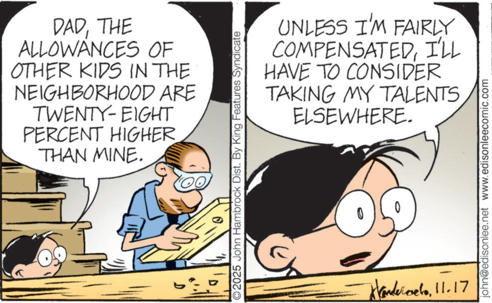 Comics OCR: DADTHE ALLOWANCES OF OTHER KIDS IN THE NEIGHBORHOOD ARE TWENTY-EIGHT PERCENT HIGHER THAN MINE. UNLESS I'M FAIRLY COMPENSATEDI'LL HAVE TO CONSIDER TAKING MY TALENTS ELSEWHERE. 2025 John Hambrock Dist. By King Features Syndicate Wandervelo11.17 john@edisonlee.net www.edisonleecomic.com DADTHE ALLOWANCES OF OTHER KIDS IN THE NEIGHBORHOOD ARE TWENTY - EIGHT PERCENT HIGHER THAN MINE . UNLESS I'M FAIRLY COMPENSATEDI'LL HAVE TO CONSIDER TAKING MY TALENTS ELSEWHERE . 2025 John Hambrock Dist . By King Features Syndicate Wandervelo11.17 john@edisonlee.net www.edisonleecomic.com