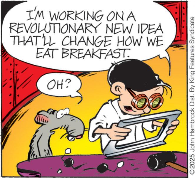 Graphics OCR: I'M WORKING ONA REVOLUTIONARY NEW IDEA THAT'LL CHANGE HOW WE EAT BREAKFAST. OH? O2025 John Hambrock Dist. By King Features Syndicate I'M WORKING ONA REVOLUTIONARY NEW IDEA THAT'LL CHANGE HOW WE EAT BREAKFAST . OH ? O2025 John Hambrock Dist . By King Features Syndicate
