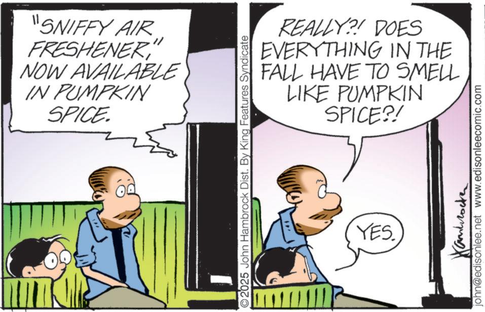 Publication OCR: "SNIFFY AIR FRESHENER" NOW AVAILABLE IN PUMPKIN SPICE. REALLY?! DOES EVERYTHING IN THE FALL HAVE TO SMELL LIKE PUMPKIN SPICE?! O2025 John Hambrock Dist. By King Features Syndicate YES. Hanbrocker john@edisonlee.net www.edisonleecomic.com " SNIFFY AIR FRESHENER" NOW AVAILABLE IN PUMPKIN SPICE . REALLY ?! DOES EVERYTHING IN THE FALL HAVE TO SMELL LIKE PUMPKIN SPICE ?! O2025 John Hambrock Dist . By King Features Syndicate YES . Hanbrocker john@edisonlee.net www.edisonleecomic.com