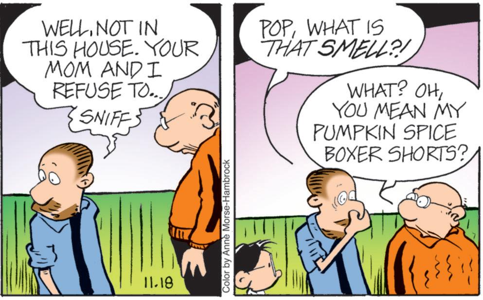 Animated cartoon OCR: WELLNOT IN THIS HOUSE. YOUR MOM AND I REFUSE TO... SNIFFS POPWHAT IS THAT SMELL?! WHAT? OHYOU MEAN MY PUMPKIN SPICE BOXER SHORTS? 11.18 Color by Anne Morse-Hambrock WELLNOT IN THIS HOUSE . YOUR MOM AND I REFUSE TO ... SNIFFS POPWHAT IS THAT SMELL ?! WHAT ? OHYOU MEAN MY PUMPKIN SPICE BOXER SHORTS ? 11.18 Color by Anne Morse - Hambrock
