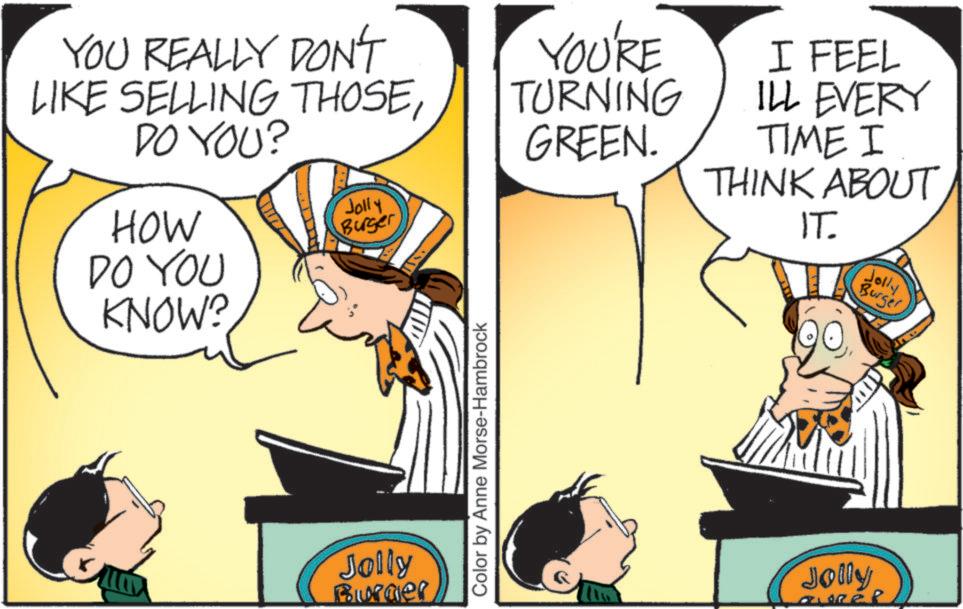 Animated cartoon OCR: YOU REALLY DON'T LIKE SELLING THOSEDO YOU? HOW DO YOU KNOW? YOU'RE TURNING GREEN. Jolly Burger Jolly Burger Color by Anne Morse-Hambrock I FEEL ILL EVERY TIME I THINK ABOUT IT. Jolly Burger Jolly YOU REALLY DON'T LIKE SELLING THOSEDO YOU ? HOW DO YOU KNOW ? YOU'RE TURNING GREEN . Jolly Burger Jolly Burger Color by Anne Morse - Hambrock I FEEL ILL EVERY TIME I THINK ABOUT IT . Jolly Burger Jolly