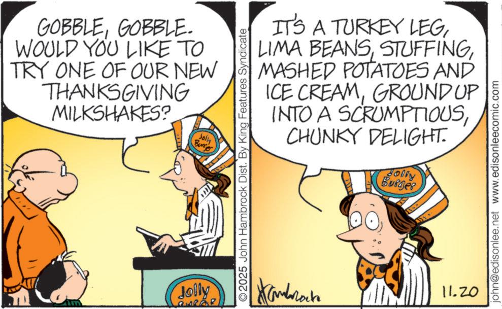 Comic book OCR: GOBBLEGOBBLE. WOULD YOU LIKE TO TRY ONE OF OUR NEW THANKSGIVING MILKSHAKES? Jolly Bunjer Jolly IT'S A TURKEY LEGMASHED POTATOES AND ICE CREAMGROUND UP INTO A SCRUMPTIOUSCHUNKY DELIGHT. Jolly Burger O2025 John Hambrock Dist. By King Features Syndicate Hambata 11.20 john@edisonlee.net www.edisonleecomic.com GOBBLEGOBBLE . WOULD YOU LIKE TO TRY ONE OF OUR NEW THANKSGIVING MILKSHAKES ? Jolly Bunjer Jolly IT'S A TURKEY LEGLIMA BEANSMASHED POTATOES AND ICE CREAMGROUND UP INTO A SCRUMPTIOUSCHUNKY DELIGHT . Jolly Burger O2025 John Hambrock Dist . By King Features Syndicate Hambata 11.20 john@edisonlee.net www.edisonleecomic.com