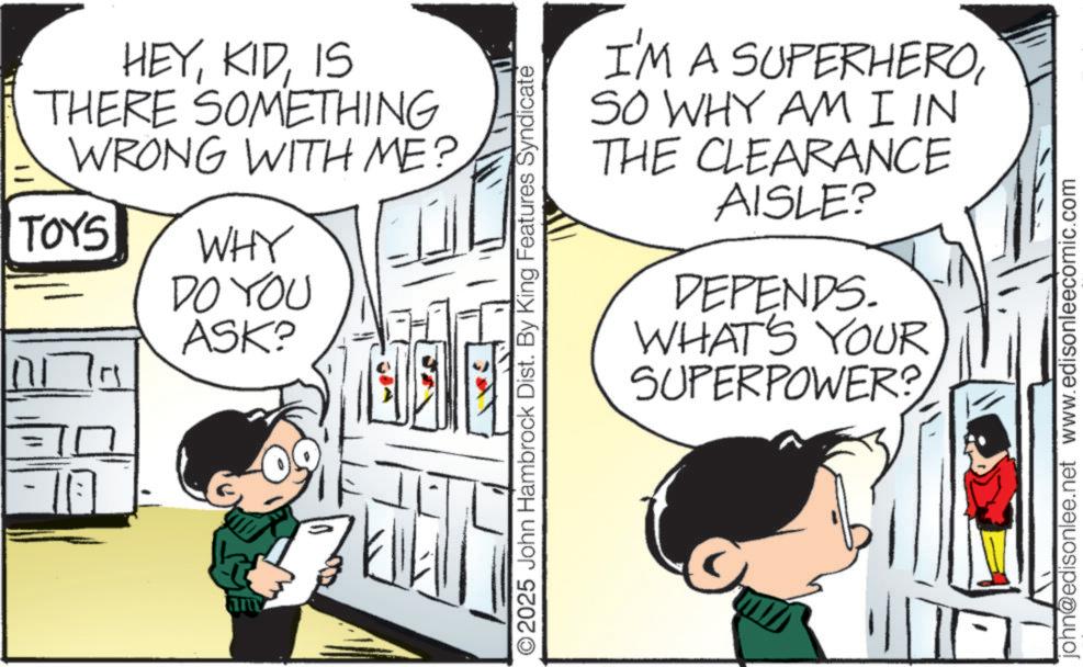 Fictional character OCR: " ?? HEYIS THERE SOMETHING WRONG WITH ME? TOYS WHY DO YOU ASK? O2025 John Hambrock Dist. By King Features Syndicate I'M A SUPERHEROSO WHY AM I IN THE CLEARANCE AISLE? DEPENDS. WHAT'S YOUR SUPERPOWER? john@edisonlee.net www.edisonleecomic.com " ?? HEYIS THERE SOMETHING WRONG WITH ME ? TOYS WHY DO YOU ASK ? O2025 John Hambrock Dist . By King Features Syndicate I'M A SUPERHEROSO WHY AM I IN THE CLEARANCE AISLE ? DEPENDS . WHAT'S YOUR SUPERPOWER ? john@edisonlee.net www.edisonleecomic.com