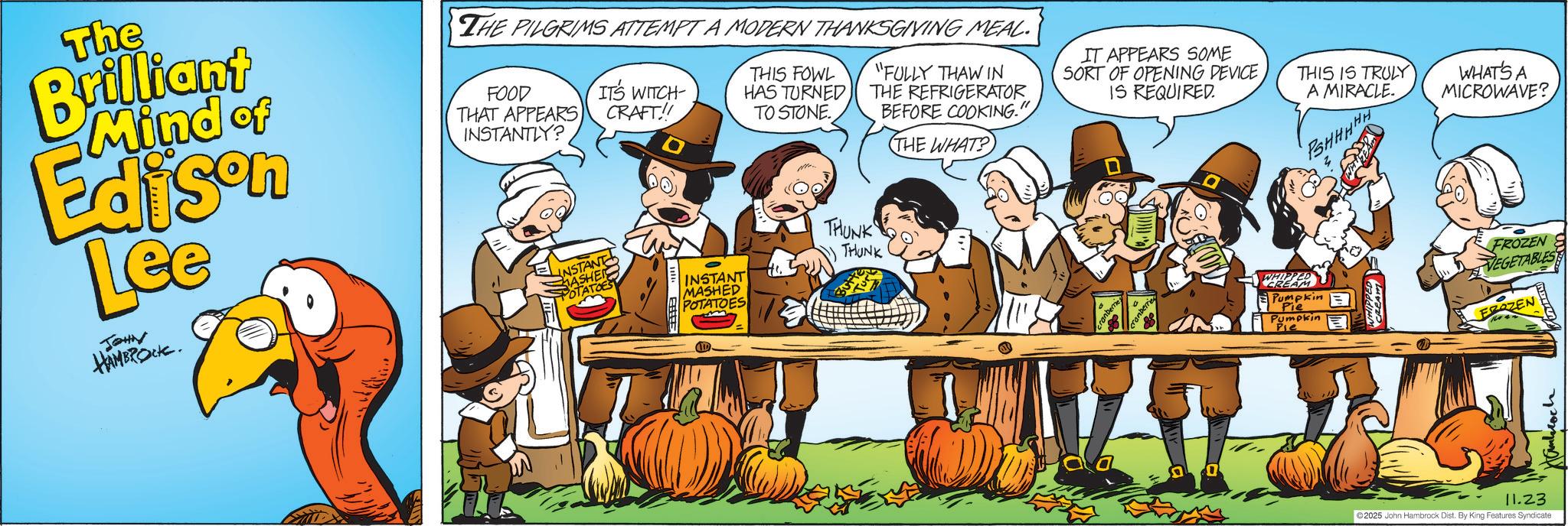 Pumpkin OCR: The Brilliant Mind of Edison Lee JOHN HAMBROCK. THE PILGRIMS ATTEMPT A MODERN THANKSGIVING MEAL. FOOD THAT APPEARS INSTANTLY? ITS WITCH- CRAFT!! THIS FOWL HAS TURNED TO STONE. INSTANT MASHEI POTATOES INSTANT MASHED POTATOES THUNK THUNK "FULLY THAW IN THE REFRIGERATOR BEFORE COOKING." THE WHAT? IT APPEARS SOME SORT OF OPENING DEVICE IS REQUIRED. THIS IS TRULY A MIRACLE. ranberrie WHIPPED CREA Pumpkin Pie Pumpkin Pie PSHHHHH z CREAM 11.23 2025 John Hambrock Dist. By King Features Syndicate WHAT'S A MICROWAVE? FROZEN VEGETABLES FROZEN Hambroch The Brilliant Mind of Edison Lee JOHN HAMBROCK . THE PILGRIMS ATTEMPT A MODERN THANKSGIVING MEAL . FOOD THAT APPEARS INSTANTLY ? ITS WITCH- CRAFT !! THIS FOWL HAS TURNED TO STONE . INSTANT MASHEI POTATOES INSTANT MASHED POTATOES THUNK THUNK " FULLY THAW IN THE REFRIGERATOR BEFORE COOKING . " THE WHAT ? IT APPEARS SOME SORT OF OPENING DEVICE IS REQUIRED . THIS IS TRULY A MIRACLE . ranberrie WHIPPED CREA Pumpkin Pie Pumpkin Pie PSHHHHH z CREAM 11.23 2025 John Hambrock Dist . By King Features Syndicate WHAT'S A MICROWAVE ? FROZEN VEGETABLES FROZEN Hambroch