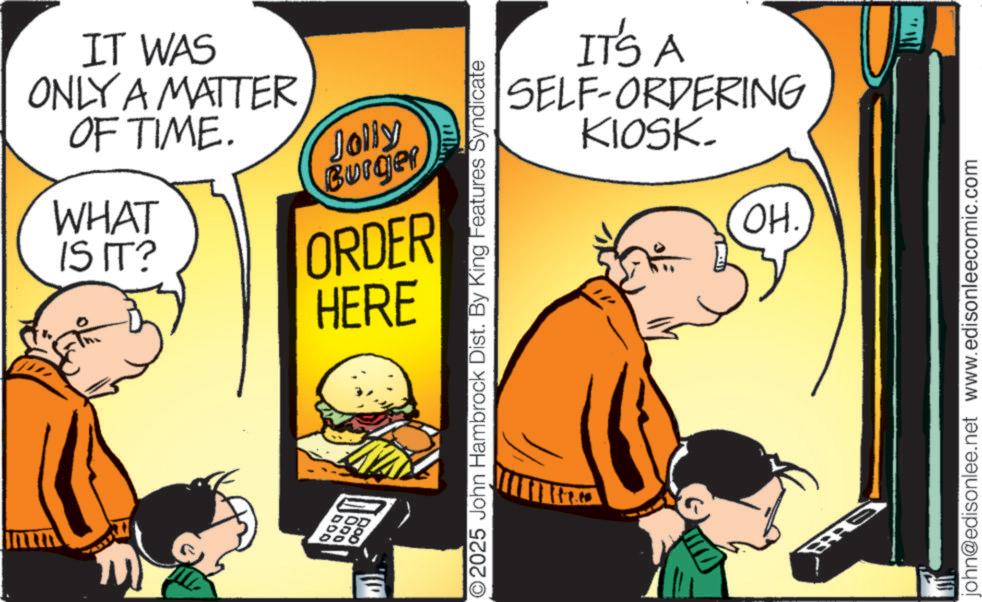 Humour OCR: IT WAS ONLY A MATTER OF TIME. WHAT IS IT? 100 000 Jolly Burger ORDER HERE O2025 John Hambrock Dist. By King Features Syndicate IT'S A SELF-ORDERING KIOSK. OH. john@edisonlee.net www.edisonleecomic.com IT WAS ONLY A MATTER OF TIME . WHAT IS IT ? 100 000 Jolly Burger ORDER HERE O2025 John Hambrock Dist . By King Features Syndicate IT'S A SELF - ORDERING KIOSK . OH . john@edisonlee.net www.edisonleecomic.com