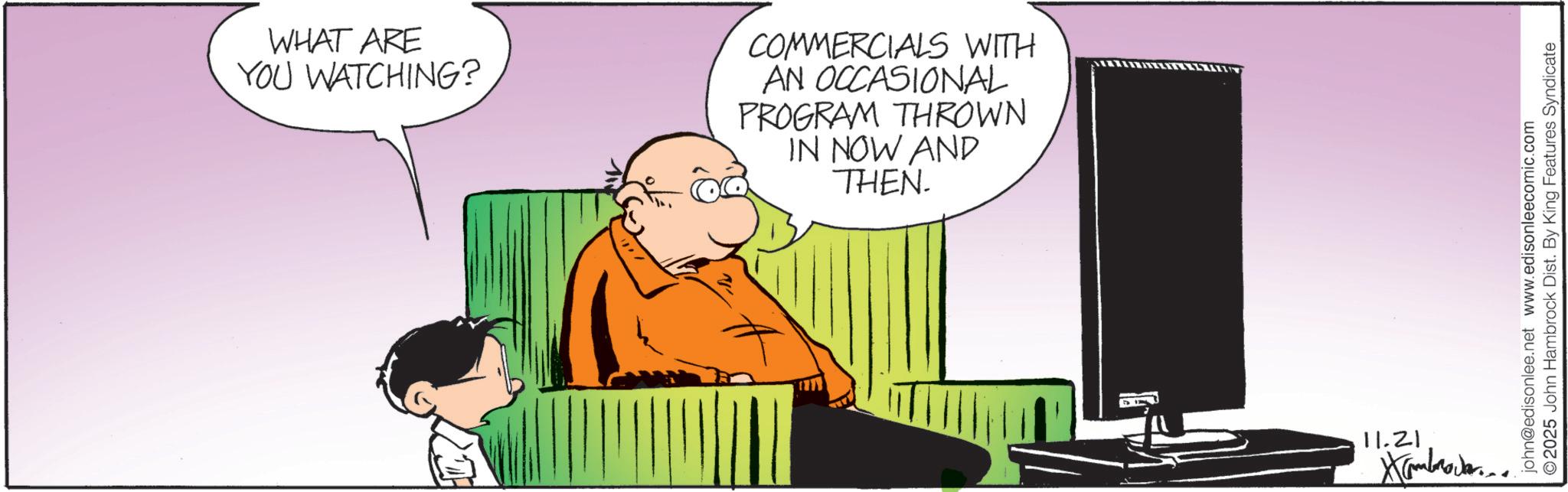 Animation OCR: WHAT ARE YOU WATCHING? COMMERCIALS WITH AN OCCASIONAL PROGRAM THROWN IN NOW AND THEN. 11.21 john@edisonlee.net www.edisonleecomic.com O2025 John Hambrock Dist. By King Features Syndicate WHAT ARE YOU WATCHING ? COMMERCIALS WITH AN OCCASIONAL PROGRAM THROWN IN NOW AND THEN . 11.21 john@edisonlee.net www.edisonleecomic.com O2025 John Hambrock Dist . By King Features Syndicate