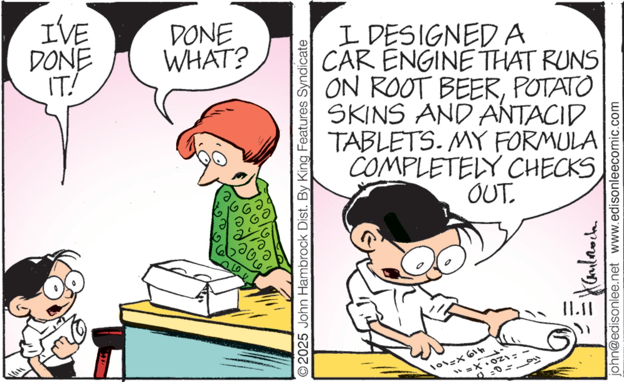 Pleased OCR: I'VE DONE IT! DONE WHAT? ? O2025 John Hambrock Dist. By King Features Syndicate I DESIGNED A CAR ENGINE THAT RUNS ON ROOT BEERPOTATO SKINS AND ANTACID TABLETS. MY FORMULA COMPLETELY CHECKS OUT. 419x=101 . 120 X=1 22=0= ??????? 11.11 john@edisonlee.net www.edisonleecomic.com I'VE DONE IT ! DONE WHAT ? ? O2025 John Hambrock Dist . By King Features Syndicate I DESIGNED A CAR ENGINE THAT RUNS ON ROOT BEERPOTATO SKINS AND ANTACID TABLETS . MY FORMULA COMPLETELY CHECKS OUT . 419x = 101 . 120 X = 1 22 = 0 = ??????? 11.11 john@edisonlee.net www.edisonleecomic.com