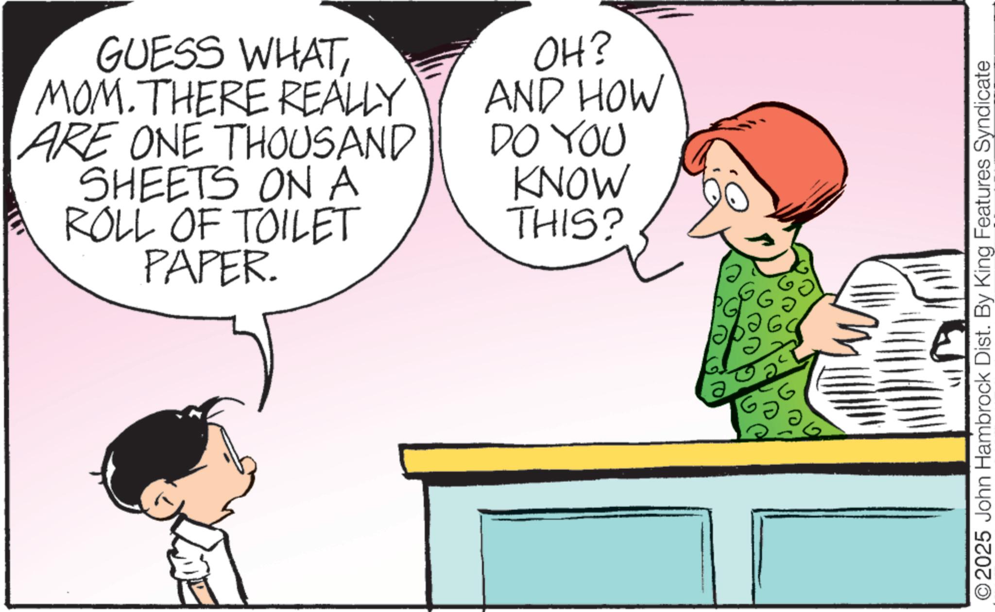 Photo caption OCR: GUESS WHATMOM.THERE REALLY ARE ONE THOUSAND SHEETS ON A ROLL OF TOILET PAPER. OH? AND HOW DO YOU KNOW THIS? ©2025 John Hambrock Dist. By King Features Syndicate GUESS WHATMOM.THERE REALLY ARE ONE THOUSAND SHEETS ON A ROLL OF TOILET PAPER . OH ? AND HOW DO YOU KNOW THIS ? © 2025 John Hambrock Dist . By King Features Syndicate