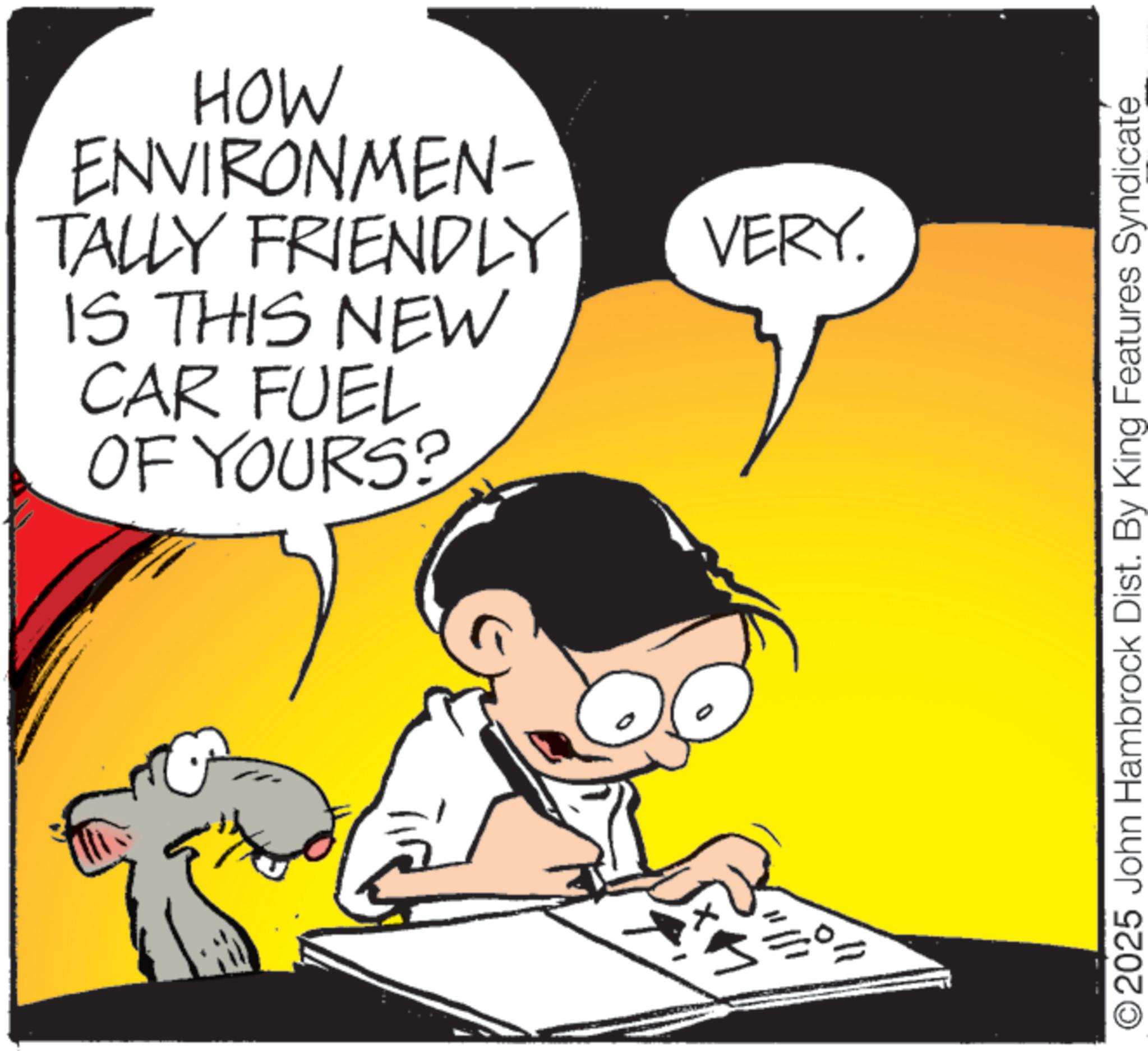 Fictional character OCR: HOW ENVIRONMEN- TALLY FRIENDLY IS THIS NEW CAR FUEL OF YOURS? 3=0 VERY. O2025 John Hambrock Dist. By King Features Syndicate HOW ENVIRONMEN- TALLY FRIENDLY IS THIS NEW CAR FUEL OF YOURS ? 3 = 0 VERY . O2025 John Hambrock Dist . By King Features Syndicate