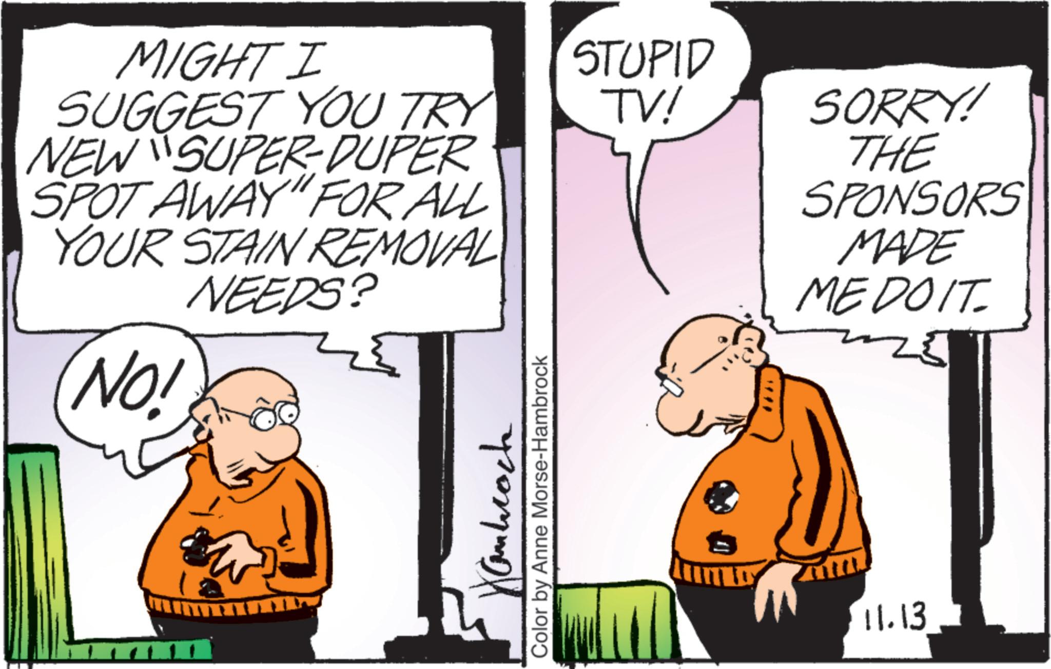 Animated cartoon OCR: MIGHT I SUGGEST YOU TRY STUPID TV! NEW SUPER-DUPER SPOT AWAY" FOR ALL SORRY! THE YOUR STAIN REMOVAL NEEDS? NO! 5 111 Hanbrock Color by Anne Morse-Hambrock SPONSORS MADE MEDOIT 11.13 MIGHT I SUGGEST YOU TRY STUPID TV ! NEW SUPER - DUPER SPOT AWAY " FOR ALL SORRY ! THE YOUR STAIN REMOVAL NEEDS ? NO ! 5 111 Hanbrock Color by Anne Morse - Hambrock SPONSORS MADE MEDOIT 11.13