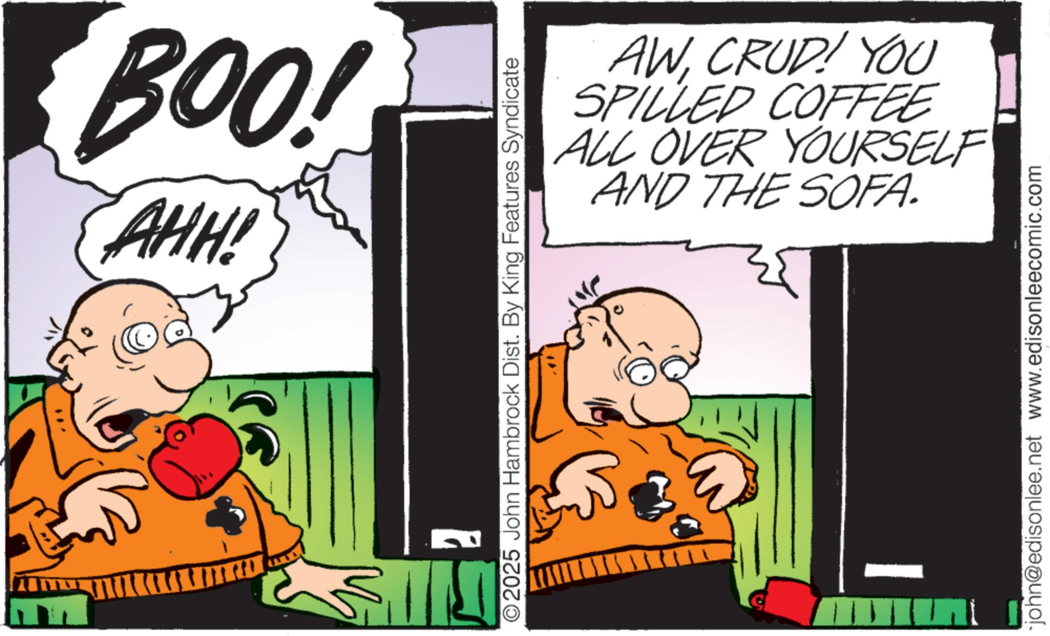Pleased OCR: BOO! AHH! O2025 John Hambrock Dist. By King Features Syndicate AWCRUD! YOU SPILLED COFFEE ALL OVER YOURSELF AND THE SOFA. john@edisonlee.net www.edisonleecomic.com BOO ! AHH ! O2025 John Hambrock Dist . By King Features Syndicate AWCRUD ! YOU SPILLED COFFEE ALL OVER YOURSELF AND THE SOFA . john@edisonlee.net www.edisonleecomic.com