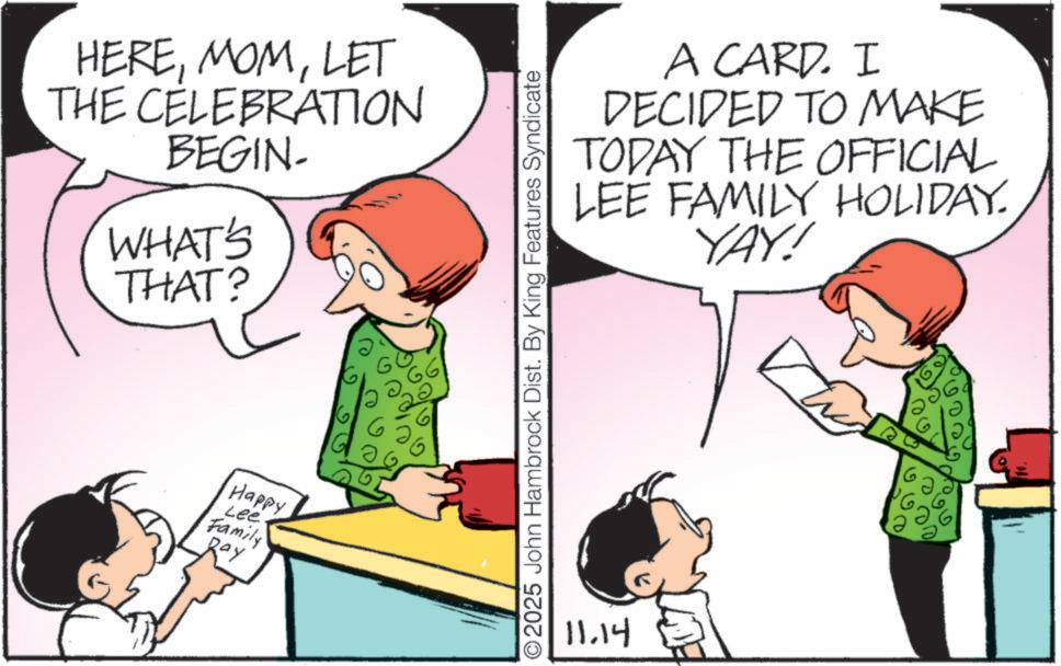 Animated cartoon OCR: HERELET THE CELEBRATION BEGIN WHAT'S THAT? Happy Lee Family Ray G O2025 John Hambrock Dist. By King Features Syndicate 11.14 A CARD. I DECIDED TO MAKE TODAY THE OFFICIAL LEE FAMILY HOLIDAY. YAY! HERELET THE CELEBRATION BEGIN WHAT'S THAT ? Happy Lee Family Ray G O2025 John Hambrock Dist . By King Features Syndicate 11.14 A CARD . I DECIDED TO MAKE TODAY THE OFFICIAL LEE FAMILY HOLIDAY . YAY !