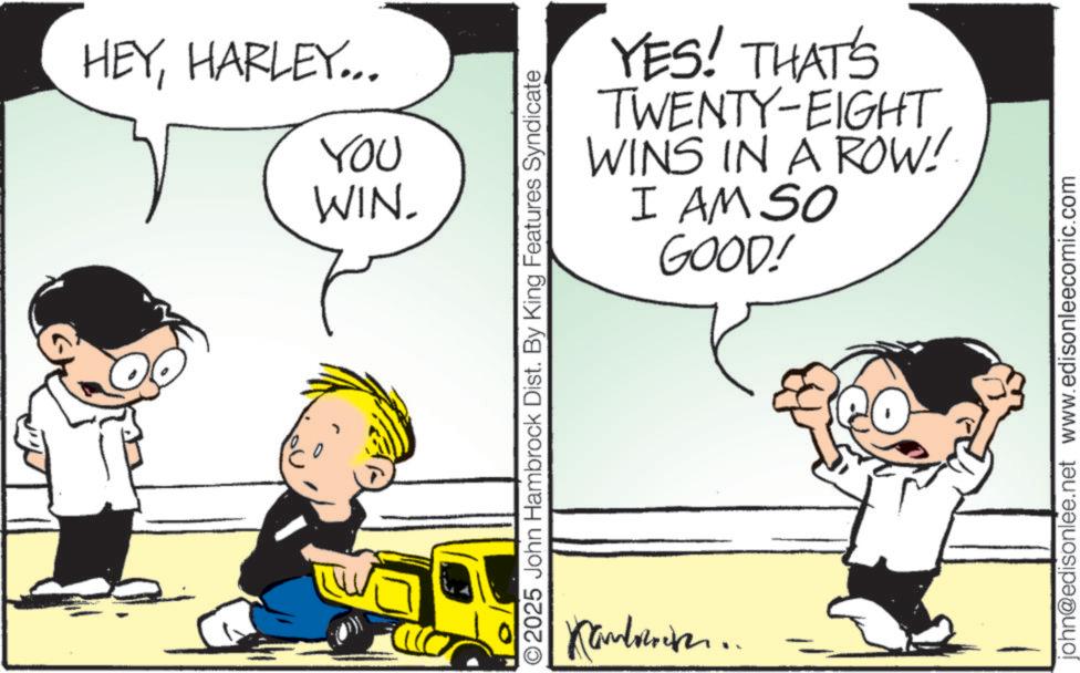 Fictional character OCR: HEYHARLEY... You WIN. YES! THAT'S TWENTY-EIGHTWINS IN A ROW! I AM SO GOOD! © 2025 John Hambrock Dist. By King Features Syndicate Kambreneren.. john@edisonlee.net www.edisonleecomic.com HEYHARLEY ... You WIN . YES ! THAT'S TWENTY - EIGHTWINS IN A ROW ! I AM SO GOOD ! © 2025 John Hambrock Dist . By King Features Syndicate Kambreneren .. john@edisonlee.net www.edisonleecomic.com