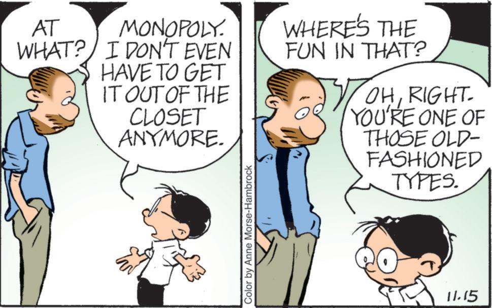 Photo caption OCR: AT MONOPOLY. WHAT? I DON'T EVEN HAVE TO GET IT OUT OF THE CLOSET ANYMORE. WHERE'S THE FUN IN THAT? OHRIGHT. YOU'RE ONE OF THOSE OLD- FASHIONED TYPES. Color by Anne Morse-Hambrock 11.15 AT MONOPOLY . WHAT ? I DON'T EVEN HAVE TO GET IT OUT OF THE CLOSET ANYMORE . WHERE'S THE FUN IN THAT ? OHRIGHT . YOU'RE ONE OF THOSE OLD- FASHIONED TYPES . Color by Anne Morse - Hambrock 11.15