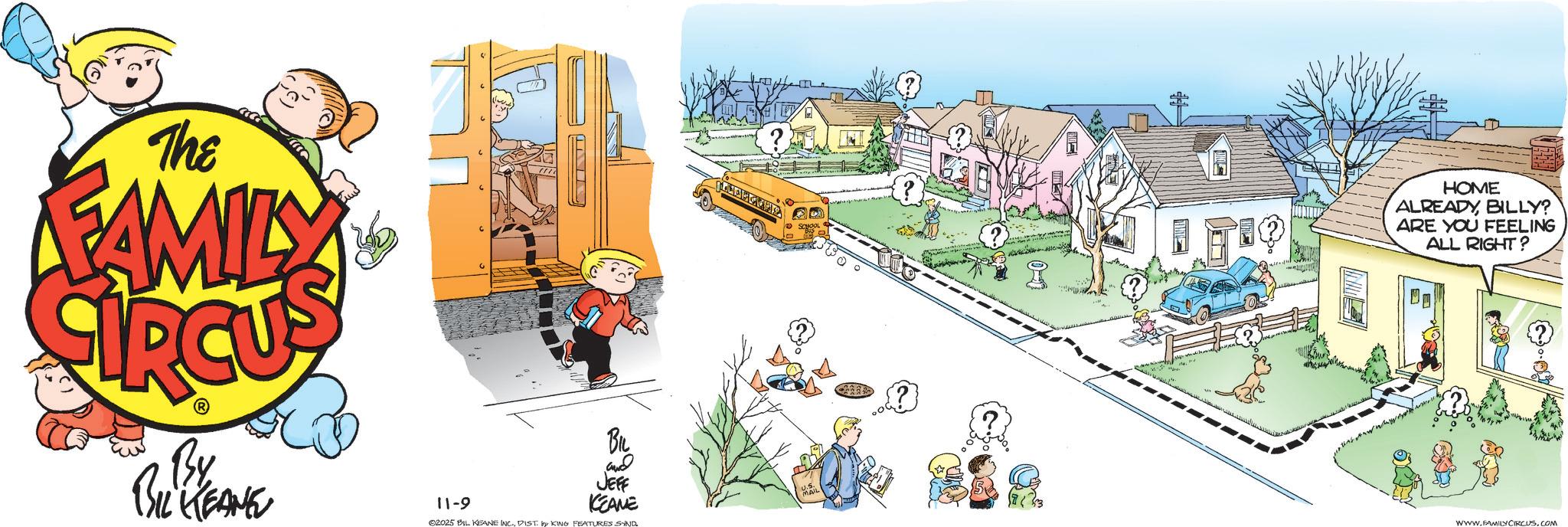 Clip art OCR: The FAMILY HOME ALREADYBILLY? ARE YOU FEELING ALL RIGHT? By BIL KEANE 11-9 BIL and JEFF KEANE ©2025 BIL KEANE INC.DIST by KING FEATURES SIND. WWW.FAMILY CIRCUS.COM The FAMILY HOME ALREADYBILLY ? ARE YOU FEELING ALL RIGHT ? By BIL KEANE 11-9 BIL and JEFF KEANE © 2025 BIL KEANE INC .DIST by KING FEATURES SIND . WWW.FAMILY CIRCUS.COM