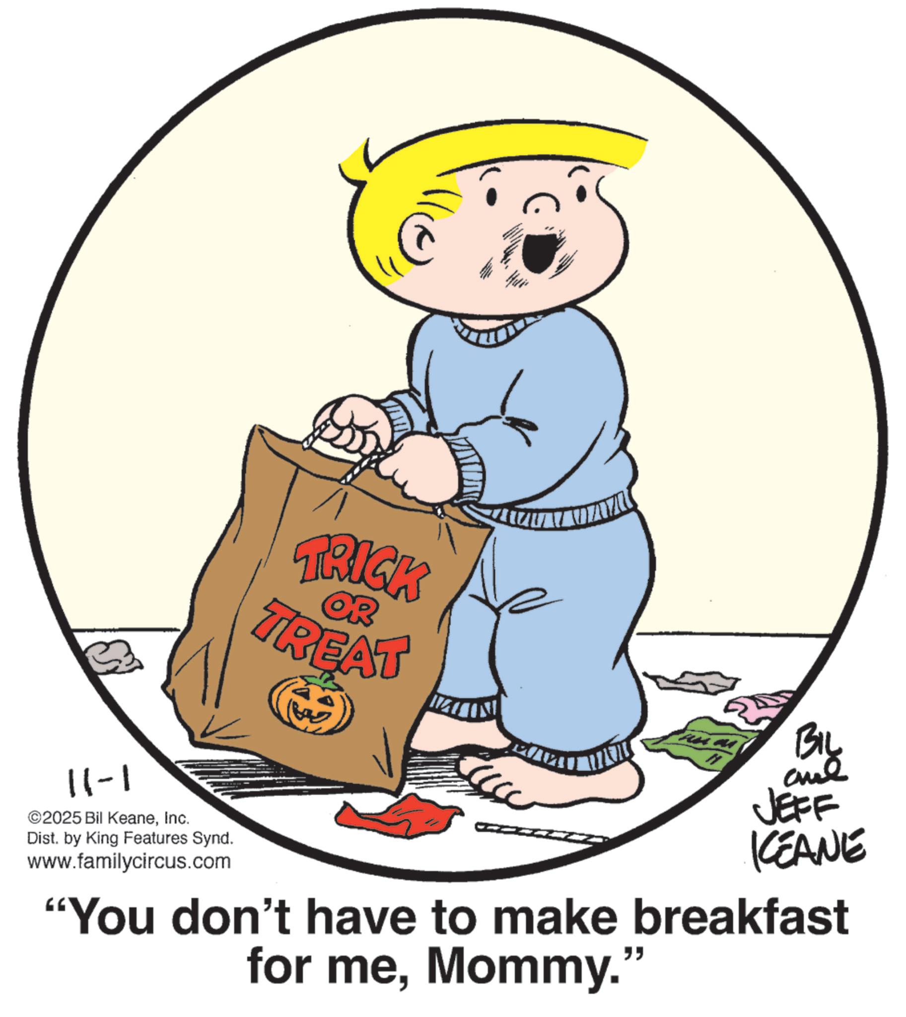 Photo caption OCR: 11-1 ©2025 Bil KeaneInc. Dist. by King Features Synd. www.familycircus.com TRICK TREAT OR BIL JEFF KEANE "You don't have to make breakfast for meMommy." 11-1 © 2025 Bil KeaneInc. Dist . by King Features Synd . www.familycircus.com TRICK TREAT OR BIL JEFF KEANE " You don't have to make breakfast for meMommy . "
