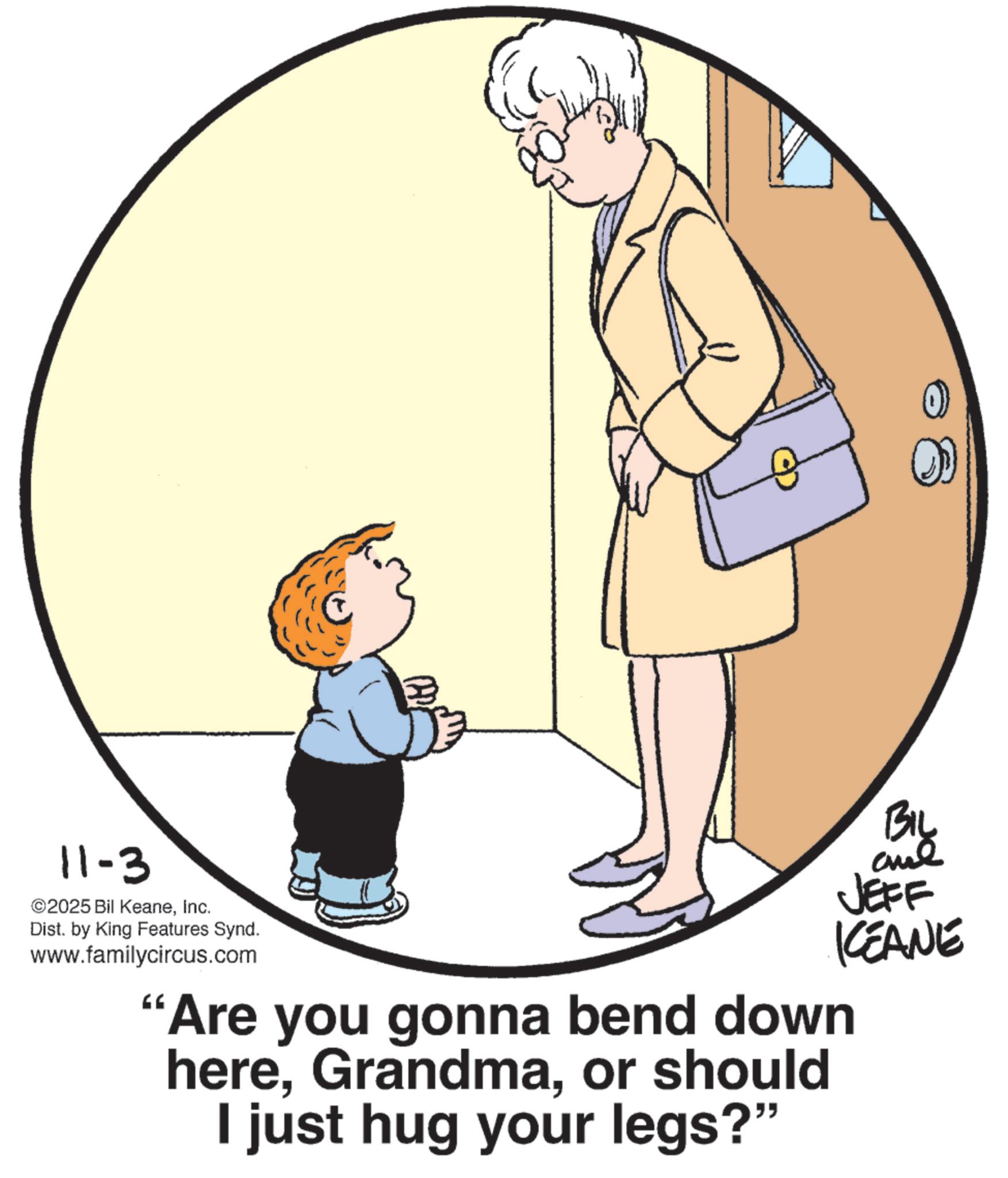 Fiction OCR: B BIL JEFF KCEANE 11-3 ©2025 Bil KeaneInc. Dist. by King Features Synd. www.familycircus.com "Are you gonna bend down hereor should I just hug your legs?" B BIL JEFF KCEANE 11-3 © 2025 Bil KeaneInc. Dist . by King Features Synd . www.familycircus.com " Are you gonna bend down hereor should I just hug your legs ? "
