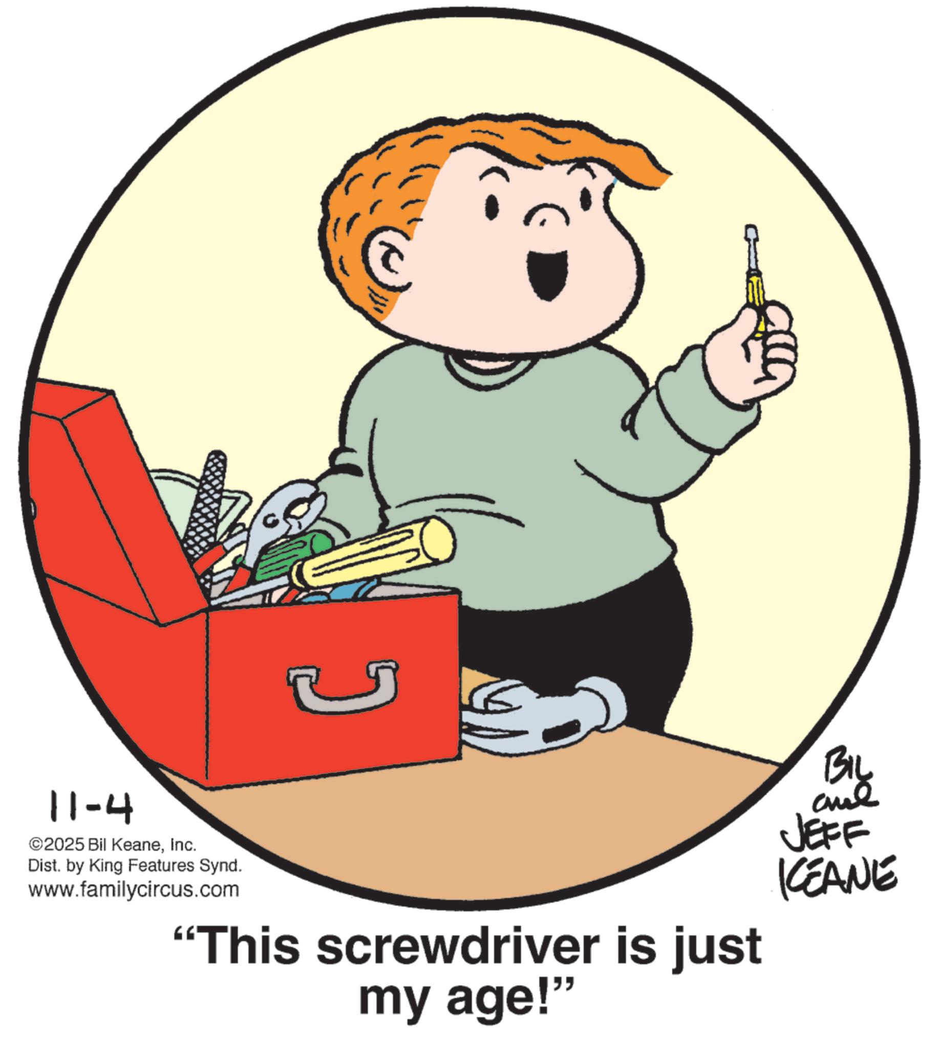 Clip art OCR: 11-4 ©2025 Bil KeaneInc. Dist. by King Features Synd. www.familycircus.com "This screwdriver is just my age!" BIL JEFF KCEANE 11-4 © 2025 Bil KeaneInc. Dist . by King Features Synd . www.familycircus.com " This screwdriver is just my age ! " BIL JEFF KCEANE