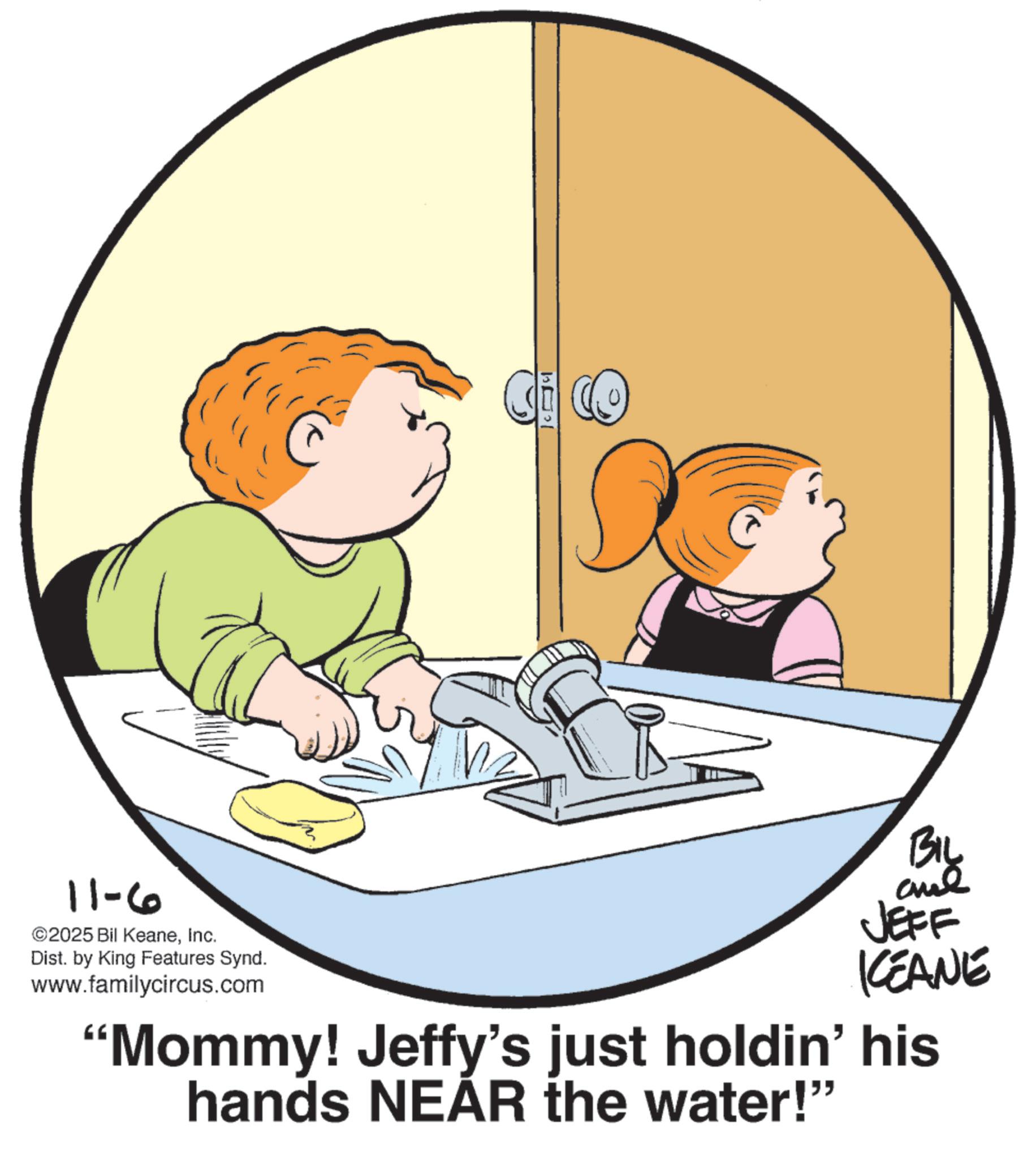 Animation OCR: 11-6 ©2025 Bil KeaneInc. Dist. by King Features Synd. www.familycircus.com BIL and JEFF KCEANE "Mommy! Jeffy's just holdin' his hands NEAR the water!" 11-6 © 2025 Bil KeaneInc. Dist . by King Features Synd . www.familycircus.com BIL and JEFF KCEANE " Mommy ! Jeffy's just holdin ' his hands NEAR the water ! "