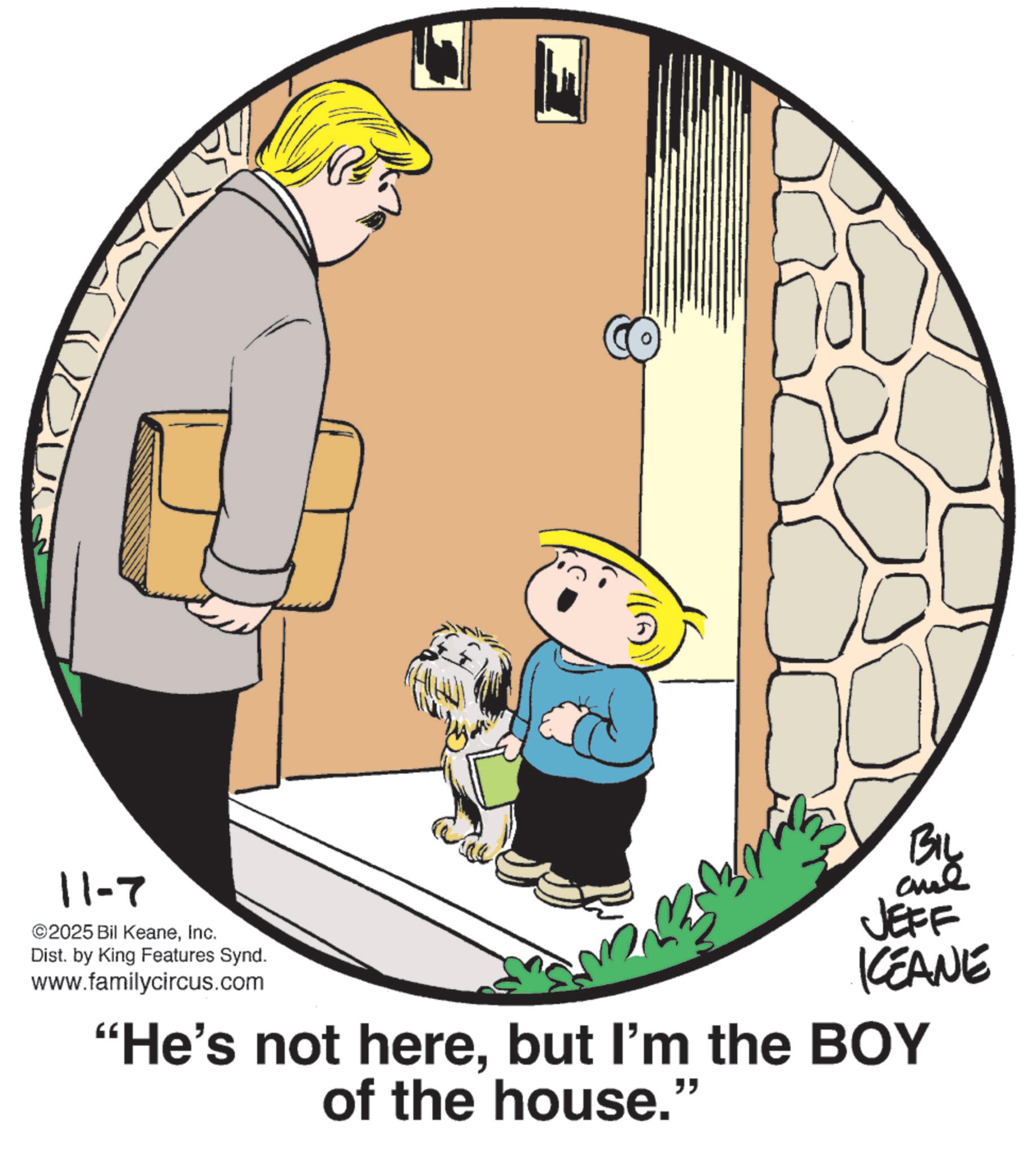 OCR: 11-7 ©2025 Bil KeaneInc. Dist. by King Features Synd. www.familycircus.com BIL me JEFF KCEANE "He's not herebut I'm the BOY of the house.' " 11-7 © 2025 Bil KeaneInc. Dist . by King Features Synd . www.familycircus.com BIL me JEFF KCEANE " He's not herebut I'm the BOY of the house . ' "