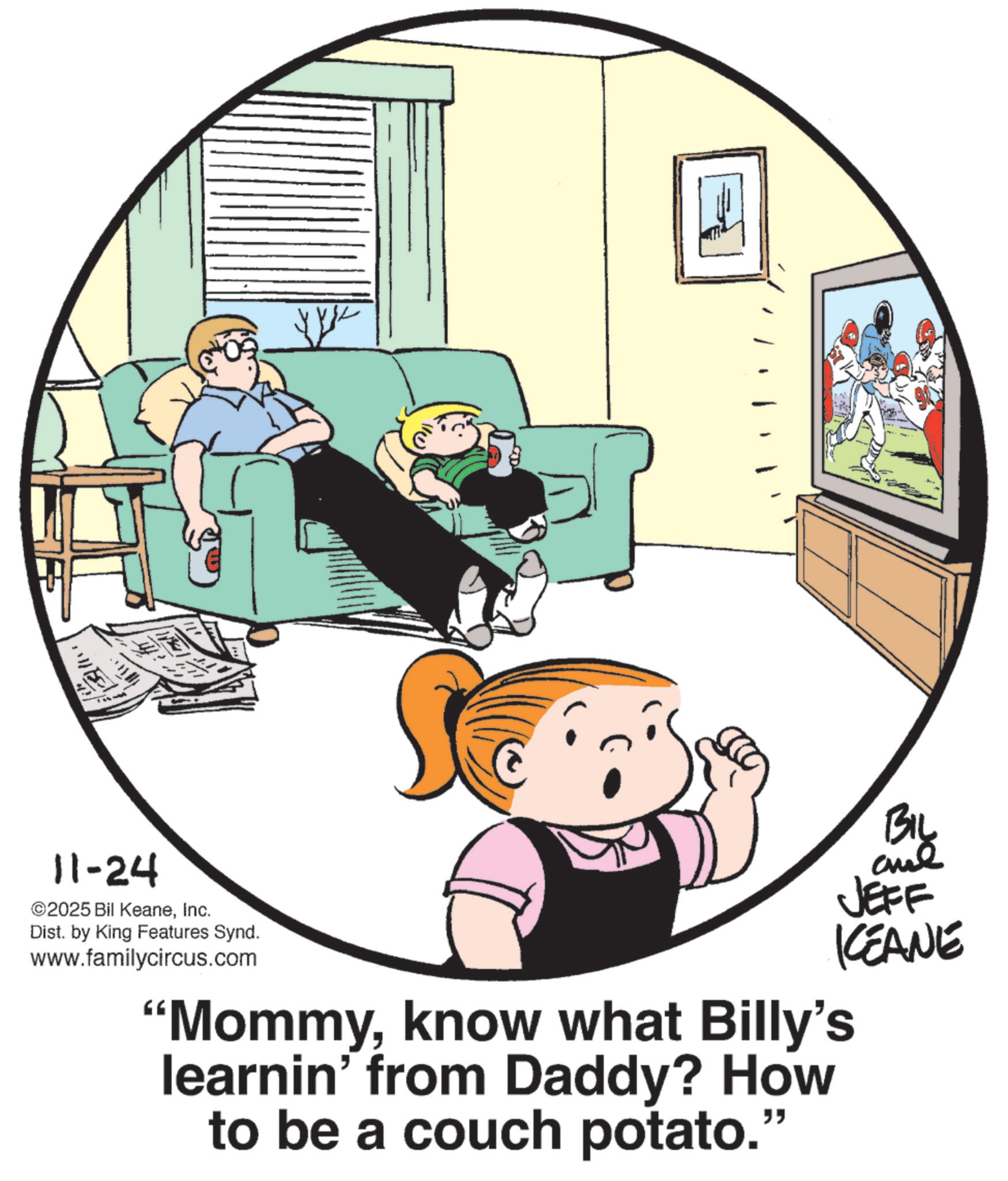 Animated cartoon OCR: - 11-24 ©2025 Bil KeaneInc. Dist. by King Features Synd. www.familycircus.com BIL JEFF KCEANE "Mommyknow what Billy's learnin' from Daddy? How to be a couch potato." - 11-24 © 2025 Bil KeaneInc. Dist . by King Features Synd . www.familycircus.com BIL JEFF KCEANE " Mommyknow what Billy's learnin ' from Daddy ? How to be a couch potato . "
