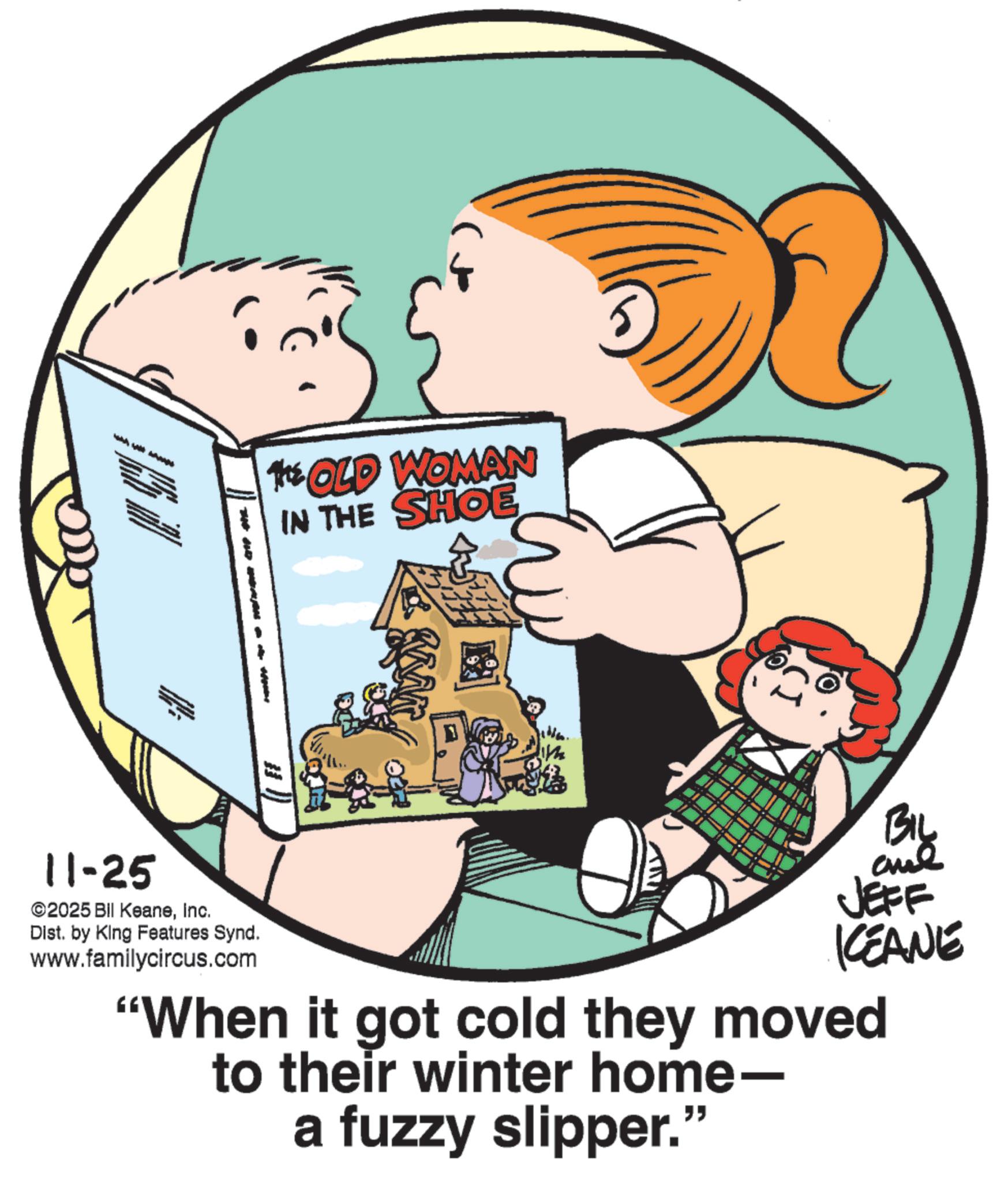Animation OCR: THE * OLD WOMAN IN THE SHOE 11-25 2025 BII KeaneInc. Dist. by King Features Synd. www.familycircus.com BIL ane JEFF KCEANE "When it got cold they moved to their winter home- a fuzzy slipper." THE * OLD WOMAN IN THE SHOE 11-25 2025 BII KeaneInc. Dist . by King Features Synd . www.familycircus.com BIL ane JEFF KCEANE " When it got cold they moved to their winter home- a fuzzy slipper . "