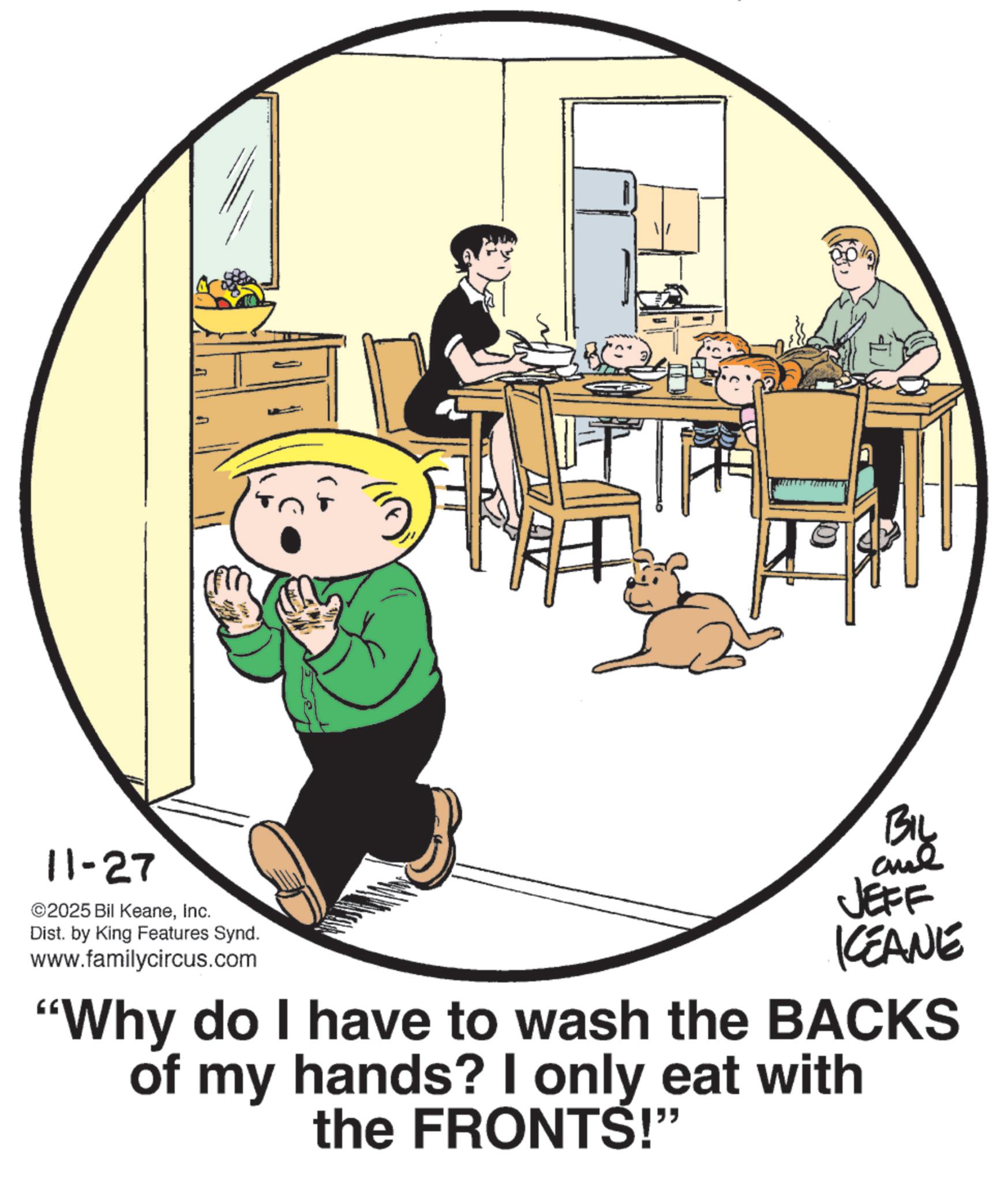 Animation OCR: 11-27 ©2025 Bil KeaneInc. Dist. by King Features Synd. www.familycircus.com JEFF KCEANE "Why do I have to wash the BACKS of my hands? I only eat with the FRONTS!" 11-27 © 2025 Bil KeaneInc. Dist . by King Features Synd . www.familycircus.com JEFF KCEANE " Why do I have to wash the BACKS of my hands ? I only eat with the FRONTS ! "