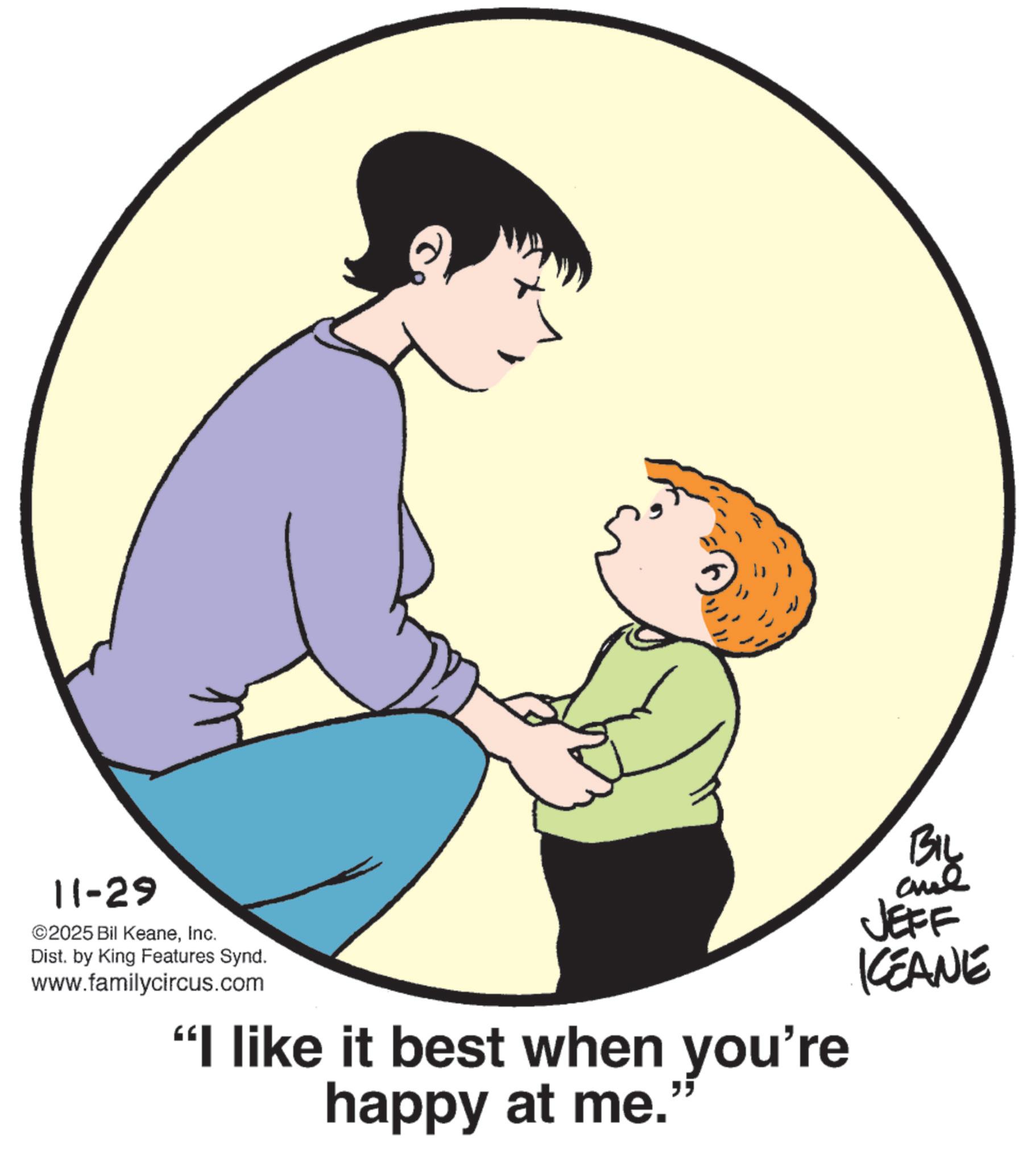 Happiness OCR: 11-29 ©2025 Bil KeaneInc. Dist. by King Features Synd. www.familycircus.com "I like it best when you're happy at me.' " BIL and JEFF KCEANE 11-29 © 2025 Bil KeaneInc. Dist . by King Features Synd . www.familycircus.com " I like it best when you're happy at me . ' " BIL and JEFF KCEANE