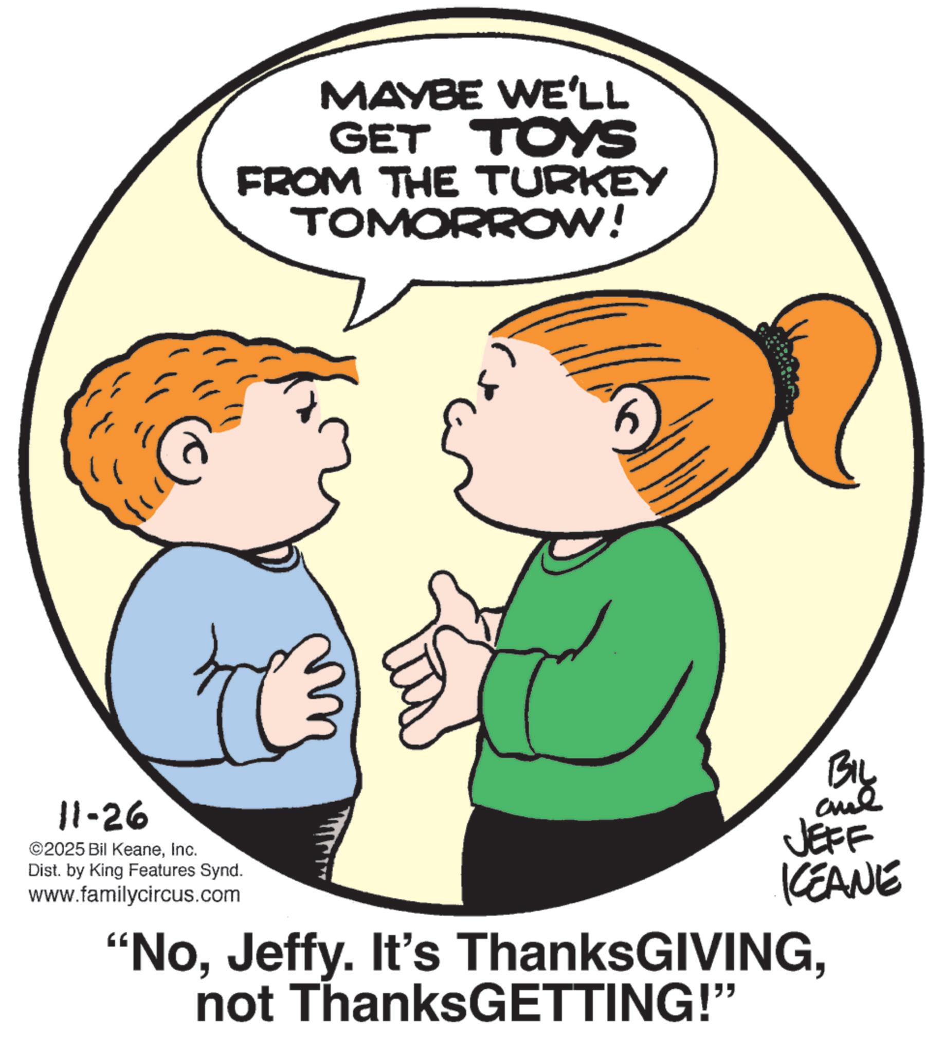 Photo caption OCR: 11-26 ©2025 Bil KeaneInc. Dist. by King Features Synd. www.familycircus.com MAYBE WE'LL GET TOYS FROM THE TURKEY TOMORROW! BIL JEFF KCEANE "Nonot ThanksGETTING!" 11-26 © 2025 Bil KeaneInc. Dist . by King Features Synd . www.familycircus.com MAYBE WE'LL GET TOYS FROM THE TURKEY TOMORROW ! BIL JEFF KCEANE " NoJeffy . It's ThanksGIVINGnot ThanksGETTING ! "
