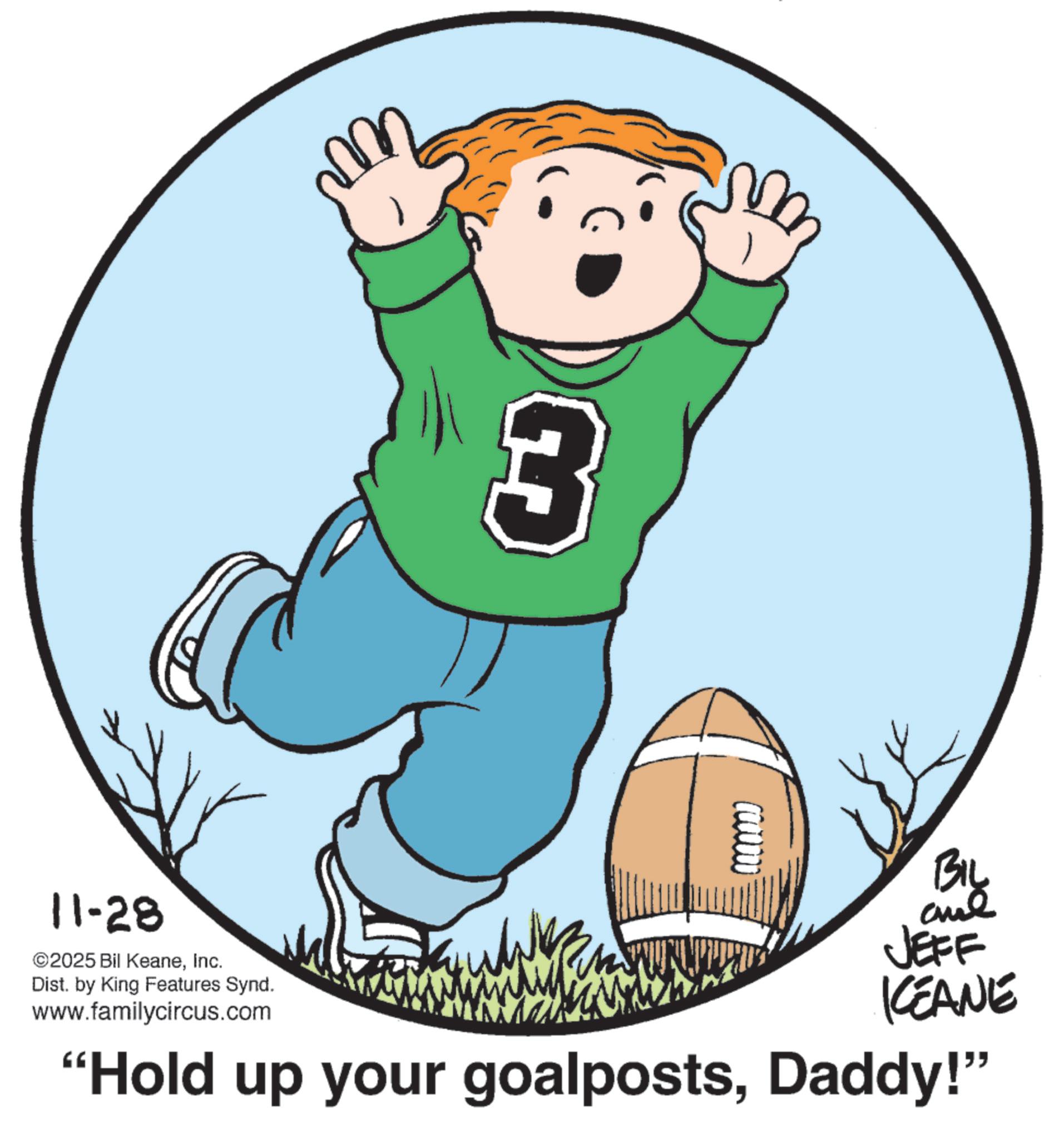 Pleased OCR: 11-28 ©2025 Bil KeaneInc. Dist. by King Features Synd. 3 ????? ane JEFF KCEANE "Hold up your goalpostsDaddy!" www.familycircus.com 11-28 © 2025 Bil KeaneInc. Dist . by King Features Synd . 3 ????? ane JEFF KCEANE " Hold up your goalpostsDaddy ! " www.familycircus.com
