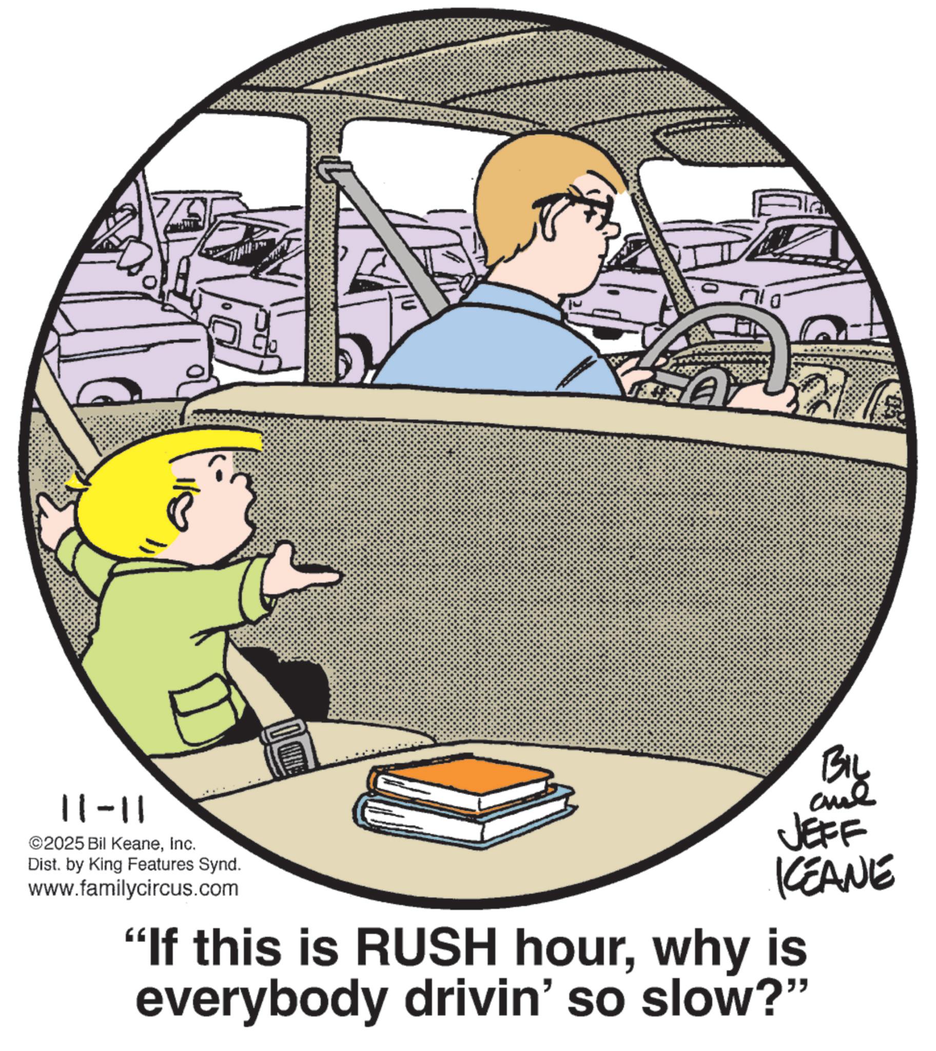Line art OCR: 11-11 2025 Bil KeaneInc. Dist. by King Features Synd. www.familycircus.com 2/1 BIL and JEFF KCEANE "If this is RUSH hourwhy is everybody drivin' so slow?" 11-11 2025 Bil KeaneInc. Dist . by King Features Synd . www.familycircus.com 2/1 BIL and JEFF KCEANE " If this is RUSH hourwhy is everybody drivin ' so slow ? "