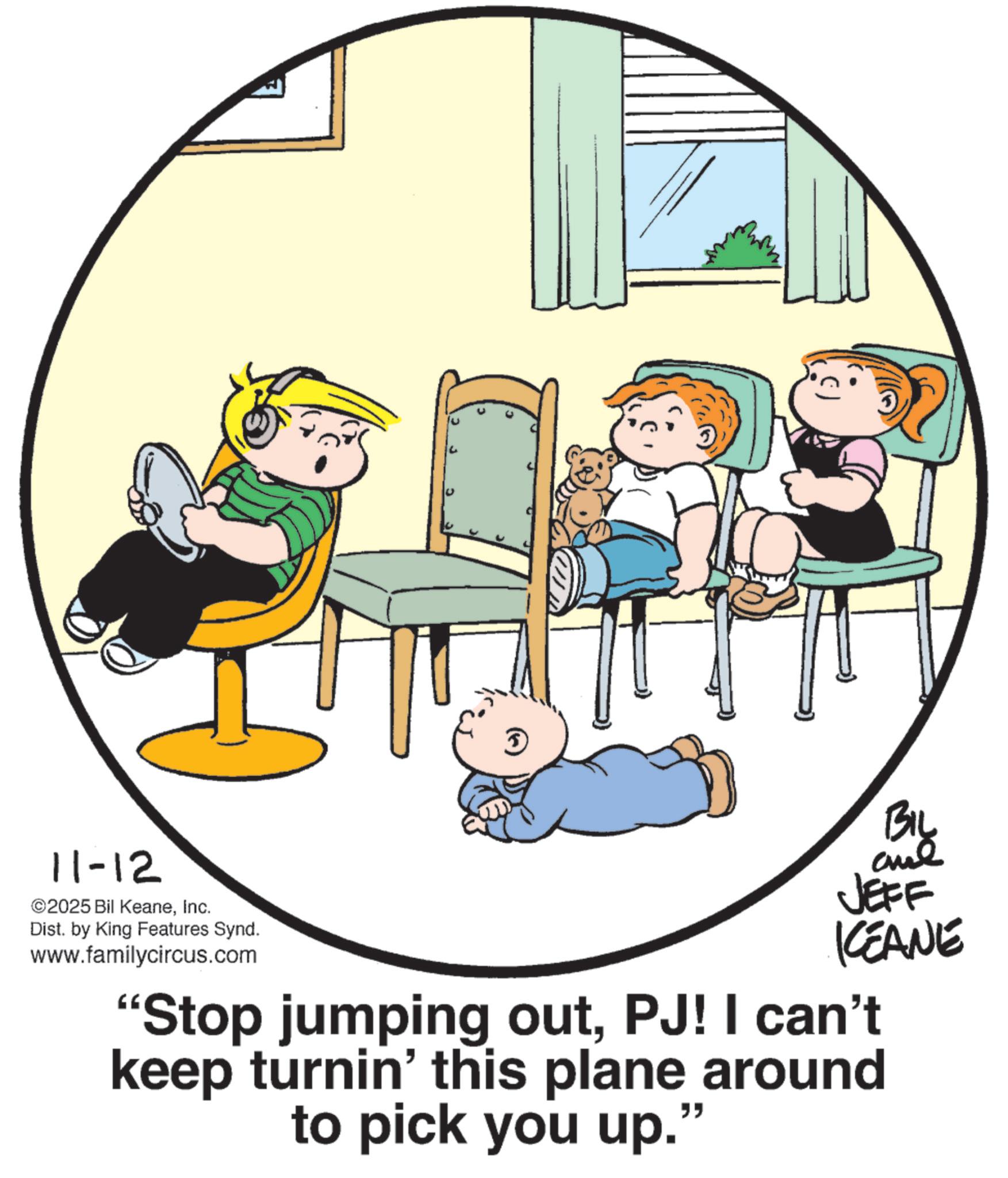Clip art OCR: 11-12 ©2025 Bil KeaneInc. Dist. by King Features Synd. www.familycircus.com U BIL JEFF CEANE "Stop jumping outPJ! I can't keep turnin' this plane around to pick you up." 11-12 © 2025 Bil KeaneInc. Dist . by King Features Synd . www.familycircus.com U BIL JEFF CEANE " Stop jumping outPJ ! I can't keep turnin ' this plane around to pick you up . "