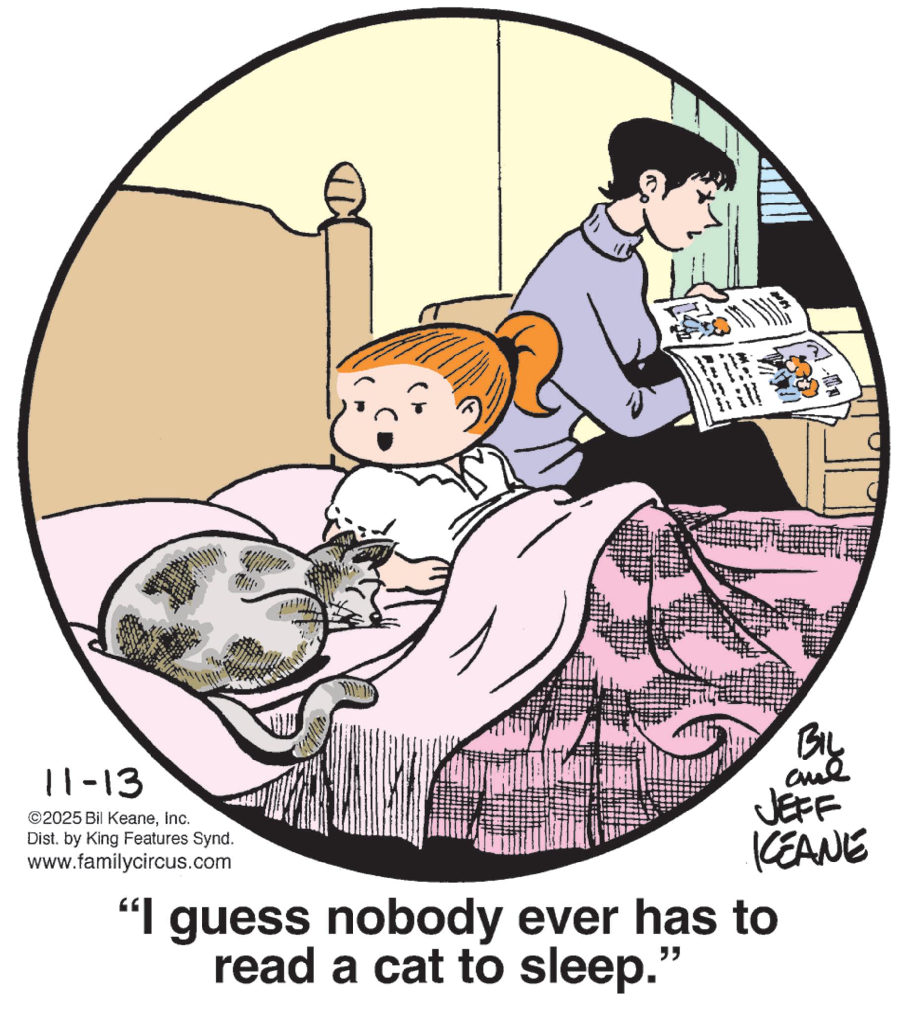 Publication OCR: 11-13 ©2025 Bil KeaneInc. Dist. by King Features Synd. www.familycircus.com BIL JEFF KCEANE "I guess nobody ever has to read a cat to sleep. " 11-13 © 2025 Bil KeaneInc. Dist . by King Features Synd . www.familycircus.com BIL JEFF KCEANE " I guess nobody ever has to read a cat to sleep . "