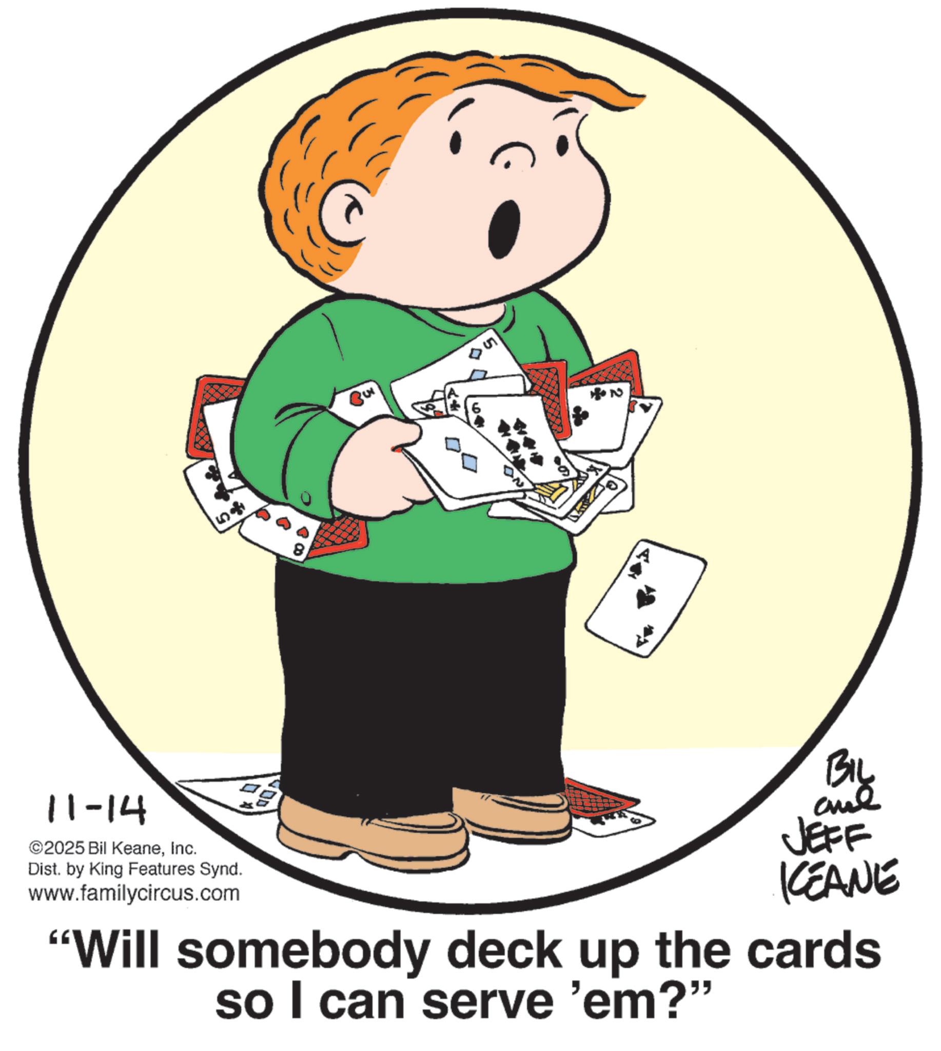 Photo caption OCR: 58 11-14 ©2025 Bil KeaneInc. Dist. by King Features Synd. www.familycircus.com BIL JEFF KCEANE "Will somebody deck up the cards so I can serve 'em?" 58 11-14 © 2025 Bil KeaneInc. Dist . by King Features Synd . www.familycircus.com BIL JEFF KCEANE " Will somebody deck up the cards so I can serve ' em ? "
