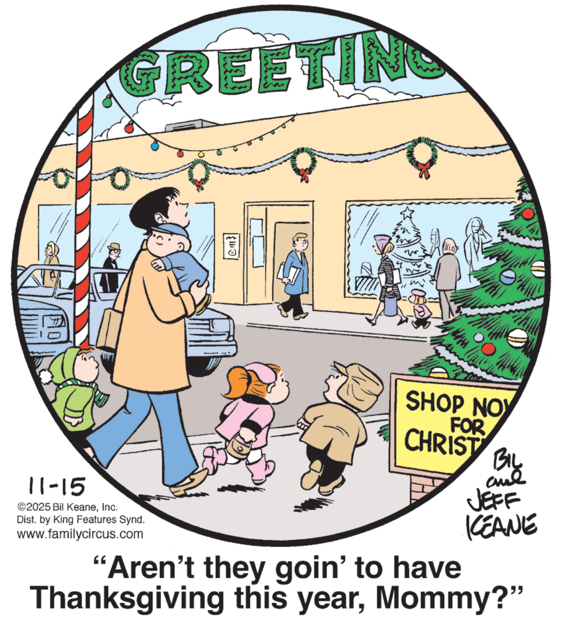 Photo caption OCR: GREETING 11-15 ©2025 Bil KeaneInc. Dist. by King Features Synd. www.familycircus.com ?? SHOP NOW FOR CHRIST Biy JEFF KCEANE "Aren't they goin' to have Thanksgiving this yearMommy?" GREETING 11-15 © 2025 Bil KeaneInc. Dist . by King Features Synd . www.familycircus.com ?? SHOP NOW FOR CHRIST Biy JEFF KCEANE " Aren't they goin ' to have Thanksgiving this yearMommy ? "