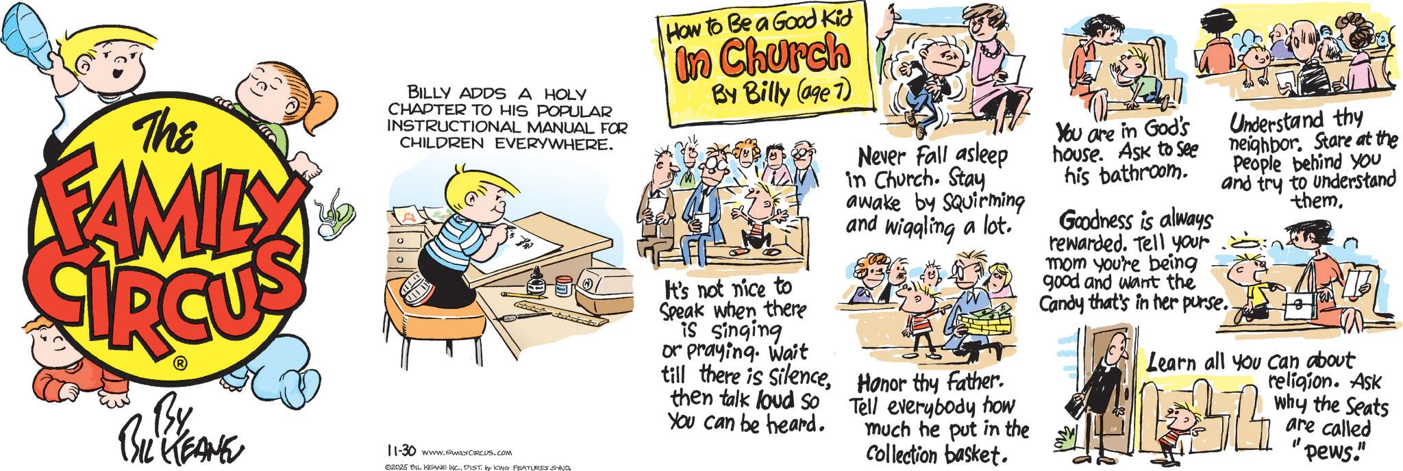 Animated cartoon OCR: The FAMILY BILLY ADDS A HOLY CHAPTER TO HIS POPULAR INSTRUCTIONAL MANUAL FOR CHILDREN EVERYWHERE. By BIL KEANE 11-30 www.FAMILYCIRCUS.COM 02025 BIL KEANE INC.DIST by KING FEATURES SAND. How to Be a Good Kid In Church By Billy (age 7) It's not nice to Speak when there is singing or praying. Wait till there is Silencethen talk loud So You can be heard. Never Fall asleep in Church. Stay awake by Squirming and wiggling a lot. Honor thy Father. Tell everybody how much he put in the Collection basket. You are in God's house. Ask to see his bathroom. Understand thy neighbor. Stare at the People behind you and try to understand them. Goodness is always rewarded. Tell your mom you're being good and want the Candy that's in her purse.. Learn all you can about religion. Ask why the Seats are called "pews." The FAMILY BILLY ADDS A HOLY CHAPTER TO HIS POPULAR INSTRUCTIONAL MANUAL FOR CHILDREN EVERYWHERE . By BIL KEANE 11-30 www.FAMILYCIRCUS.COM 02025 BIL KEANE INC .DIST by KING FEATURES SAND . How to Be a Good Kid In Church By Billy ( age 7 ) It's not nice to Speak when there is singing or praying . Wait till there is Silencethen talk loud So You can be heard . Never Fall asleep in Church . Stay awake by Squirming and wiggling a lot . Honor thy Father . Tell everybody how much he put in the Collection basket . You are in God's house . Ask to see his bathroom . Understand thy neighbor . Stare at the People behind you and try to understand them . Goodness is always rewarded . Tell your mom you're being good and want the Candy that's in her purse .. Learn all you can about religion . Ask why the Seats are called " pews . "