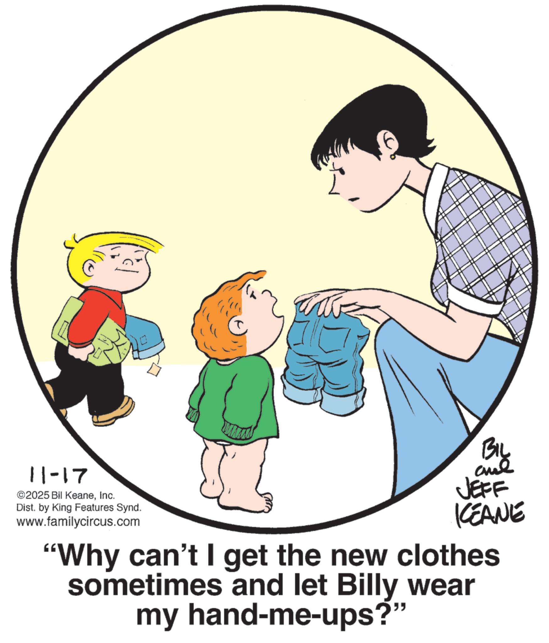 Animation OCR: 11-17 ©2025 Bil KeaneInc. Dist. by King Features Synd. www.familycircus.com BIL JEFF KCEANE "Why can't I get the new clothes sometimes and let Billy wear my hand-me-ups?" 11-17 © 2025 Bil KeaneInc. Dist . by King Features Synd . www.familycircus.com BIL JEFF KCEANE " Why can't I get the new clothes sometimes and let Billy wear my hand - me - ups ? "