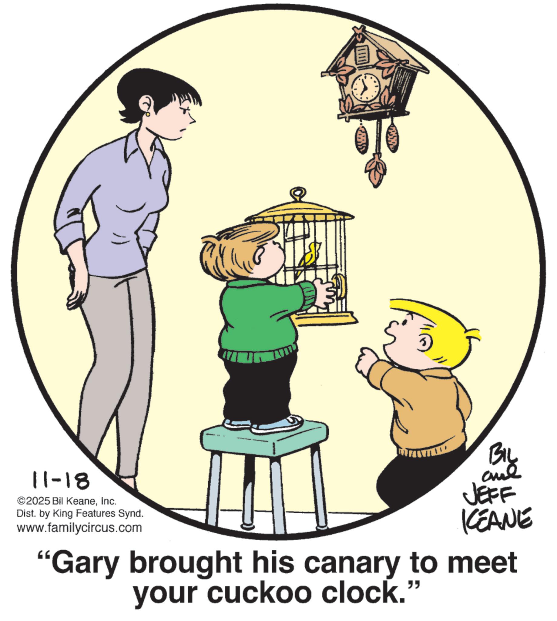 Animation OCR: 11-18 ©2025 Bil KeaneInc. Dist. by King Features Synd. www.familycircus.com BIL JEFF KCEANE "Gary brought his canary to meet your cuckoo clock.' " 11-18 © 2025 Bil KeaneInc. Dist . by King Features Synd . www.familycircus.com BIL JEFF KCEANE " Gary brought his canary to meet your cuckoo clock . ' "