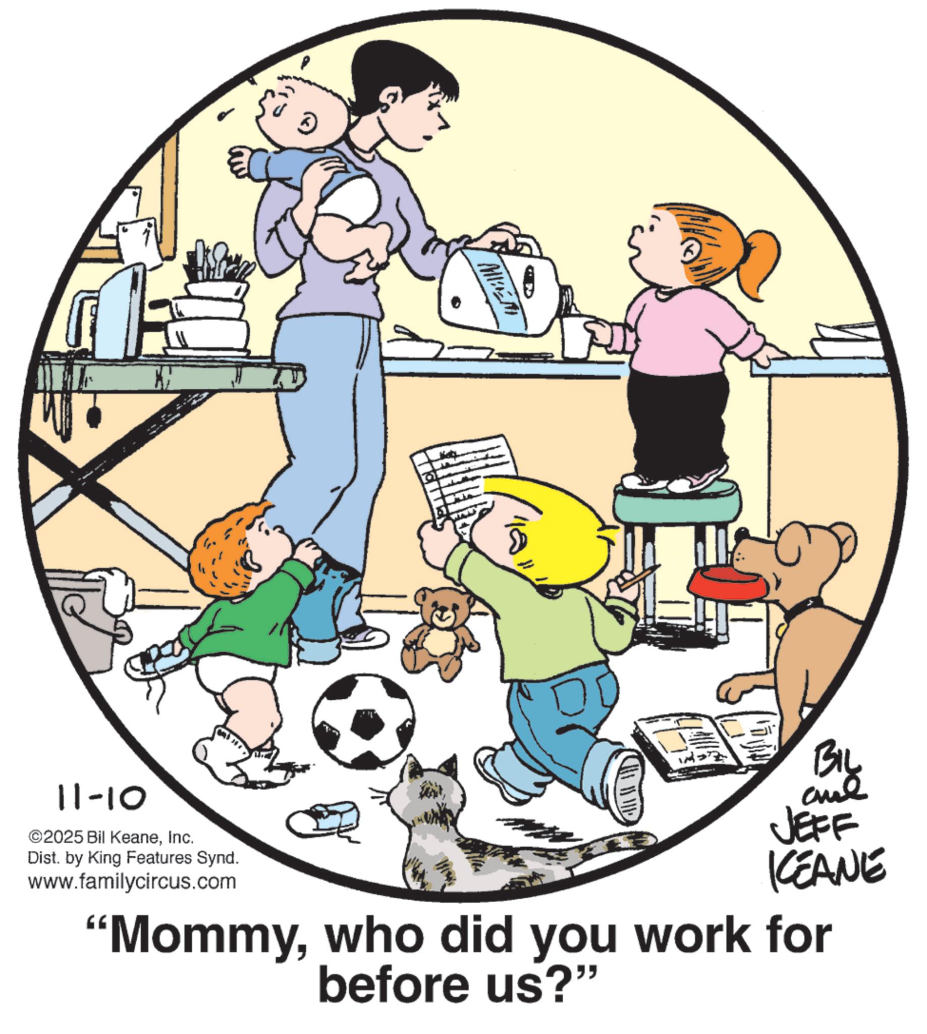 Animated cartoon OCR: MIEM BIL 11-10 ©2025 Bil KeaneInc. Dist. by King Features Synd. www.familycircus.com JEFF KEANE "Mommywho did you work for before us?" MIEM BIL 11-10 © 2025 Bil KeaneInc. Dist . by King Features Synd . www.familycircus.com JEFF KEANE " Mommywho did you work for before us ? "